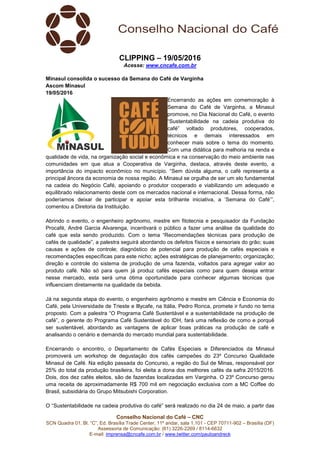 Conselho Nacional do Café – CNC
SCN Quadra 01, Bl. “C”, Ed. Brasília Trade Center, 11º andar, sala 1.101 - CEP 70711-902 – Brasília (DF)
Assessoria de Comunicação: (61) 3226-2269 / 8114-6632
E-mail: imprensa@cncafe.com.br / www.twitter.com/pauloandreck
CLIPPING – 19/05/2016
Acesse: www.cncafe.com.br
Minasul consolida o sucesso da Semana do Café de Varginha
Ascom Minasul
19/05/2016
Encerrando as ações em comemoração à
Semana do Café de Varginha, a Minasul
promove, no Dia Nacional do Café, o evento
“Sustentabilidade na cadeia produtiva do
café” voltado produtores, cooperados,
técnicos e demais interessados em
conhecer mais sobre o tema do momento.
Com uma didática para melhoria na renda e
qualidade de vida, na organização social e econômica e na conservação do meio ambiente nas
comunidades em que atua a Cooperativa de Varginha, destaca, através deste evento, a
importância do impacto econômico no município. “Sem dúvida alguma, o café representa a
principal âncora da economia de nossa região. A Minasul se orgulha de ser um elo fundamental
na cadeia do Negócio Café, apoiando o produtor cooperado e viabilizando um adequado e
equilibrado relacionamento deste com os mercados nacional e internacional. Dessa forma, não
poderíamos deixar de participar e apoiar esta brilhante iniciativa, a ‘Semana do Café’”,
comentou a Diretoria da Instituição.
Abrindo o evento, o engenheiro agrônomo, mestre em fitotecnia e pesquisador da Fundação
Procafé, André Garcia Alvarenga, incentivará o público a fazer uma análise da qualidade do
café que esta sendo produzido. Com o tema “Recomendações técnicas para produção de
cafés de qualidade”, a palestra seguirá abordando os defeitos físicos e sensoriais do grão; suas
causas e ações de controle; diagnóstico de potencial para produção de cafés especiais e
recomendações específicas para este nicho; ações estratégicas de planejamento; organização;
direção e controle do sistema de produção de uma fazenda, voltados para agregar valor ao
produto café. Não só para quem já produz cafés especiais como para quem deseja entrar
nesse mercado, esta será uma ótima oportunidade para conhecer algumas técnicas que
influenciam diretamente na qualidade da bebida.
Já na segunda etapa do evento, o engenheiro agrônomo e mestre em Ciência e Economia do
Café, pela Universidade de Trieste e Illycafe, na Itália, Pedro Ronca, promete ir fundo no tema
proposto. Com a palestra “O Programa Café Sustentável e a sustentabilidade na produção de
café”, o gerente do Programa Café Sustentável do IDH, fará uma reflexão de como e porquê
ser sustentável, abordando as vantagens de aplicar boas práticas na produção de café e
analisando o cenário e demanda do mercado mundial para sustentabilidade.
Encerrando o encontro, o Departamento de Cafés Especiais e Diferenciados da Minasul
promoverá um workshop de degustação dos cafés campeões do 23º Concurso Qualidade
Minasul de Café. Na edição passada do Concurso, a região do Sul de Minas, responsável por
25% do total da produção brasileira, foi eleita a dona dos melhores cafés da safra 2015/2016.
Dois, dos dez cafés eleitos, são de fazendas localizadas em Varginha. O 23º Concurso gerou
uma receita de aproximadamente R$ 700 mil em negociação exclusiva com a MC Coffee do
Brasil, subsidiária do Grupo Mitsubishi Corporation.
O “Sustentabilidade na cadeia produtiva do café” será realizado no dia 24 de maio, a partir das
 