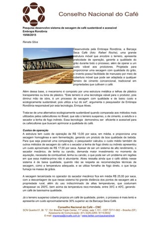 Conselho Nacional do Café – CNC
SCN Quadra 01, Bl. “C”, Ed. Brasília Trade Center, 11º andar, sala 1.101 - CEP 70711-902 – Brasília (DF)
Assessoria de Comunicação: (61) 3226-2269 / 8114-6632
E-mail: imprensa@cncafe.com.br / www.twitter.com/pauloandreck
Pesquisa desenvolve sistema de secagem de café sustentável e acessível
Embrapa Rondônia
19/08/2015
Renata Silva
Desenvolvida pela Embrapa Rondônia, a Barcaça
Seca Café (foto: Rafael Rocha), uma grande
estrutura móvel que encobre o terreiro, apresenta
praticidade de operação, garante a qualidade do
grão durante todo o processo, além de operar a um
custo viável aos produtores. Projetada para
proporcionar uma secagem com qualidade do grão,
o invento possui facilidade de manuseio por meio de
cobertura móvel que pode ser adaptada a qualquer
terreiro de cimento convencional, tradicional em
propriedades que cultivam o café.
Além dessa base, o mecanismo é composto por uma estrutura metálica e telhas de plástico
transparentes ou lona de plástico. "Este terreiro é uma tecnologia viável para o produtor, pois
diminui mão de obra, é um processo de secagem com qualidade e de baixo custo e
ecologicamente sustentável, pois utiliza a luz do sol", argumenta o pesquisador da Embrapa
Rondônia responsável por esta tecnologia, Enrique Alves.
Trata-se de uma alternativa ecologicamente sustentável quando comparada aos métodos mais
utilizados pelos cafeicultores no Brasil, que são o terreiro suspenso, o de cimento, a estufa e o
secador a lenha de fogo indireto. Essa tecnologia demonstrou ser eficiente e acessível para
os cafeicultores que buscam aprimorar a qualidade do café.
Custos de operação
A estrutura tem custo de operação de R$ 13,00 por saca, em média, e proporciona uma
secagem homogênea e sem fermentação, gerando um produto de boa qualidade de bebida.
Para que seja possível uma comparação, o pesquisador calculou o custo médio também de
outros métodos de secagem do café e o secador a lenha de fogo direto ou indireto apresentou
um custo aproximado de R$ 17,00 por saca. Apesar de ser um sistema de alto rendimento, o
secador mecânico, de lenha ou carvão, demanda maior investimento no momento da
aquisição, necessita de combustível, lenha ou carvão, o que pode ser um problema em regiões
em que essa matéria-prima não é abundante. Alves ressalta ainda que o café obtido nesse
sistema é de baixa qualidade, quando não se respeita as recomendações técnicas de
secagem, como a temperatura adequada, e se utiliza fornalha de fogo direto, o que lança
fumaça na massa de grãos.
A secagem terceirizada no operador do secador mecânico fica em média R$ 25,00 por saca,
com a desvantagem de que nesse sistema há grande distância dos pontos de secagem até a
propriedade rural, além do uso indiscriminado de altas temperaturas, que costumam
ultrapassar os 200°C, bem acima da temperatura reco mendada, entre 35°C e 40°C, gerando
um café de baixíssima qualidade.
Já o terreiro suspenso coberto propicia um café de qualidade, porém, o processo é mais lento e
apresenta um custo aproximadamente 30% superior ao da Barcaça Seca Café.
 