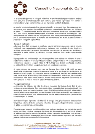 Conselho Nacional do Café – CNC
SCN Quadra 01, Bl. “C”, Ed. Brasília Trade Center, 11º andar, sala 1.101 - CEP 70711-902 – Brasília (DF)
Assessoria de Comunicação: (61) 3226-2269 / 8114-6632
E-mail: imprensa@cncafe.com.br / www.twitter.com/pauloandreck
Já os custos da operação da secagem no terreiro de cimento são compatíveis aos da Barcaça
Seca Café, mas o contato dos grãos com a chuva, após iniciado o processo, pode facilitar a
proliferação de fungos e a fermentação, o que deprecia a qualidade de bebida.
As estufas com coberturas plásticas transparentes vêm se tornando cada dia mais popular por
proporcionar uma secagem de qualidade, entretanto, o pesquisador alerta para um problema
de saúde. "O trabalhador tende a sofrer efeitos do estresse de temperatura interna superior a
50°C. Isso torna o ambiente desagradável e insalubr e nos momentos de manejo do café,
principalmente nos horários de alta radiação solar. Já a Barcaça não oferece esse problema,
pois a cobertura móvel facilita o momento da movimentação dos frutos e grãos durante o
processo de secagem", explica Alves.
Custos de instalação
A Barcaça Seca Café tem custo de instalação superior ao terreiro suspenso e ao de cimento
tradicional, mas o pesquisador explica que as vantagens com a redução de mão de obra, a
facilidade de operação e a garantia de qualidade num processo de secagem em temperatura
adequada e viável mesmo ao pequeno produtor, oferecem uma razão custo/benefício
vantajosa.
O pesquisador usa como exemplo um pequeno produtor com área de seis hectares de café e
produtividade media de 50 sacas por hectare. Ele teria uma produção de 500 sacas por safra e,
considerando o custo de secagem médio de R$ 25,00 por saca de café beneficiado, resultaria
no total de R$12.500,00 em serviço terceirizado em secadores mecânicos.
O custo estimado de secagem por meio da Barcaça Seca Café é R$ 13,00 por saca
beneficiada, o que proporciona uma economia de quase 50%. "O cenário fica ainda melhor se
pensarmos que o próprio produtor pode realizar o processo de secagem incorporando esse
valor à sua renda. A economia poderia amortizar o investimento na Barcaça Seca Café em
poucos anos. Além disso, com a produção de café com qualidade, há grande possibilidade de
valor agregado na hora da venda do grão", afirma Enrique Alves.
Vantagens adicionais
A diminuição da utilização de mão de obra no manuseio da Barcaça Seca Café é outra
vantagem a ser considerada. Com a tecnologia, não é necessário fazer a amontoa do café nos
períodos de chuva, ou mesmo durante a noite. O telhado móvel permite cobrir e descobrir o
terreiro, já as roldanas, localizadas na base do mecanismo, oferecem leveza à grande estrutura
e são necessárias apenas duas horas diárias de mão de obra durante os quatro primeiros dias
e uma hora para os demais.
Outro benefício para o produtor é a utilização de energia solar, proporcionando a secagem em
temperatura próxima à ideal e sem gerar poluentes. O equipamento permite ainda a secagem
de grãos, como arroz, feijão, entre outros.
Pensada para o pequeno e médio produtor, que poderiam escalonar sua colheita de acordo
com o avanço do índice de maturação dos frutos nos diferentes talhões, a tecnologia também
se adequa muito bem ao grande produtor que trabalha com cafés diferenciados, uma vez que a
Barcaça proporcionaria uma segregação do café em pequenos lotes, separação que não seria
possível com um secador mecânico convencional.
 