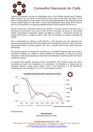 Segundo a Climatempo, as áreas de instabilidade sobre o Sul do Brasil avançam para o Sudeste, 
onde se juntam com uma frente fria provocando chuvas a partir de hoje sobre São Paulo, Sul de 
Minas e Triângulo Mineiro. Porém, essas chuvas não serão generalizadas e não configurarão tempo 
chuvoso nessas regiões. Em São Paulo, o volume das precipitações deverá atingir 30 mm entre os 
dias 19 e 23 de setembro. Em algumas localidades de Minas Gerais poderá chover até 60 mm. 
Na ICE Futures US, o vencimento dezembro do contrato C acumulou queda de 335 pontos até o 
fechamento da quinta-feira, que se deu a US$ 1,8120 por libra-peso. Os futuros do café robusta 
também apresentaram desempenho negativo. Na Bolsa de Londres, o vencimento novembro do 
Contrato 409 encerrou o pregão de ontem a US$ 1.961 por tonelada, com perdas acumuladas de 
US$ 36. 
Com a aproximação da colheita da safra 2014/15, o café vietnamita tem sido negociado com 
desconto de aproximadamente U$ 20 por tonelada sobre as cotações do robusta na Liffe, que vem se 
desvalorizando desde a semana passada. Com isso, o mercado físico do país asiático está bem 
desaquecido. 
Na Indonésia, agentes de mercado têm reportado que as condições climáticas estão favorecendo a 
ocorrência de floradas nos cafezais e indicam tendência de recuperação de volumes na próxima 
temporada. O café robusta daquele país está sendo comercializado com prêmio de US$ 70/t sobre as 
cotações de Londres. 
O mercado físico brasileiro apresentou pouca movimentação nesta semana, devido aos preços 
encontrarem-se aquém das expectativas dos vendedores. Os indicadores do Cepea para as 
variedades arábica e conilon foram cotados, ontem, a R$ 419,53/saca e a R$ 250,81/saca, 
respectivamente, com variação de -1% e 2,1% no acumulado da semana. 
Conselho Nacional do Café – CNC 
SCN Quadra 01, Bl. “C”, Ed. Brasília Trade Center, 11º andar, sala 1.101 - CEP 70711-902 – Brasília (DF) 
Assessoria de Comunicação: (61) 3226-2269 / 8114-6632 
E-mail: imprensa@cncafe.com.br / www.twitter.com/pauloandreck 
Atenciosamente, 
Silas Brasileiro 
Presidente Executivo do CNC 
 