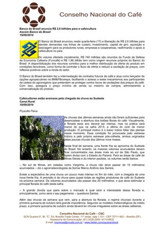Banco do Brasil anuncia R$ 2,6 bilhões para a cafeicultura 
Ascom Banco do Brasil 
19/09/2014 
O Banco do Brasil anunciou nesta quarta-feira (17) a liberação de R$ 2,6 bilhões para 
atender demandas nas linhas de custeio, investimento, capital de giro, aquisição e 
estocagem para os produtores rurais, empresas e cooperativas, reafirmando o apoio à 
cafeicultura no país. 
Do volume ofertado inicialmente, R$ 740 milhões são oriundos do Fundo de Defesa 
da Economia Cafeeira (Funcafé) e R$ 1,86 bilhão tem como origem recursos próprios do Banco do 
Brasil. A disponibilização dos recursos contribui para a melhor distribuição da oferta do produto em 
condições favoráveis, como forma de controlar o fluxo de oferta e reduzir a oscilação de preços, com 
reflexos positivos sobre a renda do setor. 
O Banco do Brasil também faz a intermediação de contratos futuros de café e atua como lançador de 
opções agropecuárias na BM&FBovespa, facilitando o acesso a estes mecanismos aos participantes 
da cadeia do agronegócio que pretendem se proteger contra riscos de oscilações dos preços do café. 
Com isso, assegura o preço mínimo de venda ou máximo de compra, administrando a 
comercialização do produto. 
Cafeicultores estão ansiosos pela chegada da chuva ao Sudeste 
Canal Rural 
19/09/2014 
Pryscilla Paiva 
As chuvas das últimas semanas ainda não foram suficientes para 
desencadear a abertura dos botões florais do café. Visualmente, 
a florada esse ano deverá ser intensa, mas na prática será 
menor do que na safra 2013, a última do ciclo de menor 
produção. O principal motivo é o baixo índice foliar das plantas 
nesse momento. Essa condição foi provocada pelo estresse 
hídrico e pelo próprio estresse pós-colheita, ambos originados 
pelas poucas chuvas dos últimos nove meses. 
Neste final de semana, uma frente fria se aproxima do Sudeste 
do Brasil. No entanto, os maiores volumes acumulados devem 
ficar concentrados nas áreas mais ao sul de São Paulo, que 
fazem divisa com o Estado do Paraná. Para as áreas de café de 
Minas Gerais e do interior paulista, os volumes serão baixos. 
– No sul de Minas, em cidades como Varginha, a chuva não deve passar de 10 milímetros 
acumulados – diz o agrometeorologista da Somar Marco Antônio dos Santos. 
Existe a expectativa de uma chuva um pouco mais intensa no fim do mês, com a chegada de uma 
nova frente fria. A previsão é de chuva para quase todas as regiões produtoras de café do Sudeste 
na próxima semana. Os volumes acumulados vão passar dos 20 milímetros, o que deve estimular a 
principal florada do café desta safra. 
– A grande dúvida que paira sobre o mercado é qual será a intensidade dessa florada e, 
principalmente, como será o seu pegamento – questiona Santos. 
Além das chuvas da semana que vem, para a abertura da florada, o regime chuvoso durante a 
primeira quinzena de outubro terá grande importância. Segundo os modelos meteorológicos de médio 
prazo, a primeira quinzena de outubro ainda deverá ter chuvas irregulares sobre as áreas cafeeiras. 
Conselho Nacional do Café – CNC 
SCN Quadra 01, Bl. “C”, Ed. Brasília Trade Center, 11º andar, sala 1.101 - CEP 70711-902 – Brasília (DF) 
Assessoria de Comunicação: (61) 3226-2269 / 8114-6632 
E-mail: imprensa@cncafe.com.br / www.twitter.com/pauloandreck 
 