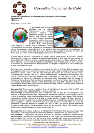 Bureau gera informações estratégicas para o agronegócio café no Brasil 
Embrapa Café 
19/09/2014 
Flávia Bessa e Lucas Tadeu 
O agronegócio café é uma das 
atividades que se destaca 
historicamente na balança 
comercial brasileira com 
expressiva geração de divisas. 
Mesmo hoje dividindo espaço 
com outros produtos agrícolas e 
industriais, o café continua tendo 
importante papel socioeconômico 
no País. Mas, como qualquer 
outro negócio, é preciso que a cafeicultura busque 
constantemente a inovação e a inteligência competitiva no 
campo da pesquisa e desenvolvimento e em todos os elos da produção e comercialização do 
produto. É necessário (ante)visão de novas tendências, oportunidades e desafios dos Cafés do 
Brasil, para que o País mantenha participação crescente no mercado mundial. 
O Brasil vem se mantendo, há mais de um século, como o maior produtor e exportador de café. 
Recentemente, a busca por inovação e competitividade passou a fazer parte de todos os elos do 
agronegócio café no País. A imensa variedade de alternativas (coado, monodose, cápsulas, solúvel, 
novos produtos à base de café etc.) de consumo da bebida, para mercados cada vez mais exigentes, 
é um reflexo das novas tendências. Nesse contexto, a inteligência competitiva do setor cafeeiro, por 
sua vez, vem ganhando força. 
Para falar sobre inovação e inteligência competitiva do café, a Embrapa Café entrevistou Luiz 
Gonzaga de Castro Júnior, professor e assessor de Inovação e Empreendedorismo da Universidade 
Federal de Lavras – UFLA, uma das dez instituições fundadoras do Consórcio Pesquisa Café, 
coordenado pela Embrapa Café. Luiz Gonzaga tem graduação e mestrado em Administração pela 
Ufla e doutorado em Economia Aplicada pela Universidade de São Paulo – USP. É ainda 
coordenador do Centro de Inteligência em Mercados (CIM), pesquisador líder do Bureau de 
Inteligência Competitiva do Café, coordenador de projetos vinculados ao Instituto Nacional de Ciência 
e Tecnologia do Café (INCT-Café) e ao Polo de Excelência do Café (PEC - Secretaria de Ciência e 
Tecnologia de Minas Gerais), editor executivo da revista Coffee Science e consultor ad hoc da revista 
Organizações Rurais & Agroindustriais. 
Embrapa Café: O que motivou a criação do Centro de Inteligência de Mercados – CIM da UFLA, qual 
sua missão, com quais produtos trabalha e principais objetivos? 
Luiz Gonzaga: A principal motivação para a criação do CIM, em 2002, foi a constatação de uma 
carência de inteligência voltada para o agronegócio. Não falo de inteligência como cognição, mas da 
criação e difusão de conhecimento relevante para os participantes do agronegócio, especialmente 
nas áreas de gestão e economia. E é essa a missão do CIM. Passados 12 anos, noto que a 
agricultura brasileira ainda precisa muito de soluções de gestão e inteligência competitiva. Nós temos 
essas soluções e estamos trabalhando para que elas alcancem número cada vez maior de 
produtores. O principal produto de trabalho do CIM é o café, que possui grande importância 
econômica para o estado de Minas Gerais, onde nos encontramos. Mas o CIM também possui 
trabalhos com outras culturas como cacau, laranja, maçã etc. 
Embrapa Café: E em relação ao Bureau de Inteligência Competitiva do Café, qual seu principal foco 
de atuação e produtos gerados? Como são disponibilizados esses produtos aos interessados? 
Luiz Gonzaga: O principal foco de atuação do Bureau é a geração e distribuição de informações 
estratégicas para todos os elos da cadeia produtiva do café. Existe muita informação relacionada ao 
café circulando pelo mundo, mas grande parte desse conteúdo não chega até os cafeicultores, 
pesquisadores e empresários brasileiros. Isso ocorre porque essas informações estão dispersas pela 
Conselho Nacional do Café – CNC 
SCN Quadra 01, Bl. “C”, Ed. Brasília Trade Center, 11º andar, sala 1.101 - CEP 70711-902 – Brasília (DF) 
Assessoria de Comunicação: (61) 3226-2269 / 8114-6632 
E-mail: imprensa@cncafe.com.br / www.twitter.com/pauloandreck 
 