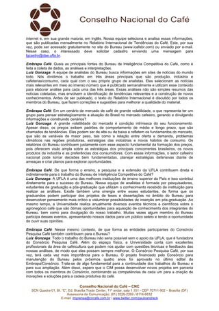 internet e, em sua grande maioria, em inglês. Nossa equipe seleciona e analisa essas informações, 
que são publicadas mensalmente no Relatório Internacional de Tendências do Café. Este, por sua 
vez, pode ser acessado gratuitamente no site do Bureau (www.icafebr.com) ou enviado por e-mail. 
Nesse caso, o interessado deve solicitar cadastro enviando uma mensagem para 
lgcastro@dae.ufla.br. 
Embrapa Café: Quais as principais fontes do Bureau de Inteligência Competitiva do Café, como é 
feita a coleta de dados, as análises e interpretações. 
Luiz Gonzaga: A equipe de analistas do Bureau busca informações em sites de notícias do mundo 
todo. Nós dividimos o trabalho em três áreas principais que são produção, indústria e 
cafeterias/consumo, cada qual com o seu próprio grupo de analistas. Eles selecionam as notícias 
mais relevantes em meio ao imenso número que é publicado semanalmente e utilizam esse conteúdo 
para elaborar análise para cada uma das três áreas. Essas análises não são simples resumos das 
notícias coletadas, mas envolvem a identificação de tendências relevantes e a construção de novos 
conhecimentos. Antes de ser publicado, o texto do Relatório Internacional é discutido por todos os 
membros do Bureau, que fazem correções e sugestões para melhorar a qualidade do material. 
Embrapa Café: Em um cenário de mercado de café de grande volatilidade, o que representa ter um 
grupo para pensar estrategicamente a atuação do Brasil no mercado cafeeiro, gerando e divulgando 
informações e construindo cenários? 
Luiz Gonzaga: A grande volatilidade do mercado é condição intrínseca do seu funcionamento. 
Apesar disso, os preços exibem padrões de comportamento de médio e longo prazo, que são 
chamados de tendências. Elas podem ser de alta ou de baixa e refletem os fundamentos do mercado, 
que são as variáveis de maior peso, tais como a relação entre oferta e demanda, problemas 
climáticos nas regiões produtoras, estratégias das indústrias e novos hábitos de consumo. Os 
relatórios do Bureau contribuem justamente com esse aspecto fundamental da formação dos preços, 
pois oferecem visão ampla sobre as estratégias dos principais concorrentes brasileiros, os novos 
produtos da indústria e as preferências dos consumidores. Com essas informações, o setor cafeeiro 
nacional pode tomar decisões bem fundamentadas, planejar estratégias defensivas diante de 
ameaças e criar planos para explorar oportunidades. 
Embrapa Café: De que forma o ensino, a pesquisa e a extensão da UFLA contribuem direta e 
indiretamente para o trabalho do Bureau de Inteligência Competitiva do Café? 
Luiz Gonzaga: A UFLA é uma das melhores instituições de ensino superior do País e isso contribui 
diretamente para o sucesso do Bureau. Nossa equipe de analistas é formada por pesquisadores, 
estudantes de graduação e pós-graduação que utilizam o conhecimento recebido da instituição para 
realizar as análises. Existe também uma sinergia entre esses estudantes, de forma que os 
graduandos podem participar dos projetos de teses e dissertações no âmbito do Bureau para 
desenvolver pensamento mais crítico e vislumbrar possibilidades de inserção em pós-graduação. Ao 
mesmo tempo, a Universidade realiza anualmente diversos eventos técnicos e científicos sobre o 
agronegócio café que são ótimas oportunidades para aquisição de conhecimento dos integrantes do 
Bureau, bem como para divulgação do nosso trabalho. Muitas vezes algum membro do Bureau 
participa desses eventos, apresentando nossos dados para um público seleto e tendo a oportunidade 
de ouvir suas opiniões. 
Embrapa Café: Nesse mesmo contexto, de que forma as entidades participantes do Consórcio 
Pesquisa Café também contribuem para o Bureau? 
Luiz Gonzaga: Todo o trabalho do Bureau não seria possível sem o apoio da UFLA, que é fundadora 
do Consórcio Pesquisa Café. Além do espaço físico, a Universidade conta com excelentes 
profissionais da área de cafeicultura que podem nos ajudar com questões técnicas e feedbacks das 
nossas análises, de modo que elas possam sempre melhorar. O Consórcio Pesquisa Café, por sua 
vez, terá cada vez mais importância para o Bureau. O projeto financiado pelo Consórcio para 
manutenção do Bureau pelos próximos quatro anos foi aprovado no último edital da 
Embrapa/Consórcio. Trata-se de algo fundamental para a continuidade dos trabalhos do Bureau e 
para sua ampliação. Além disso, espero que o CIM possa desenvolver novos projetos em parceria 
com todos os membros do Consórcio, combinando as competências de cada um para a criação de 
inovações e soluções para a cadeia produtiva do café. 
Conselho Nacional do Café – CNC 
SCN Quadra 01, Bl. “C”, Ed. Brasília Trade Center, 11º andar, sala 1.101 - CEP 70711-902 – Brasília (DF) 
Assessoria de Comunicação: (61) 3226-2269 / 8114-6632 
E-mail: imprensa@cncafe.com.br / www.twitter.com/pauloandreck 
 