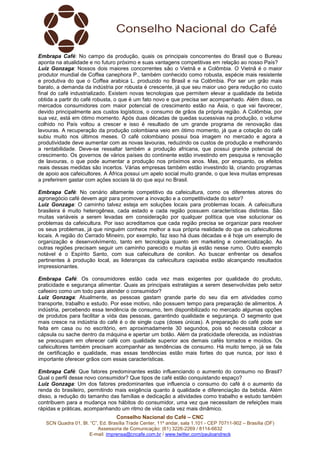 Embrapa Café: No campo da produção, quais os principais concorrentes do Brasil que o Bureau 
aponta na atualidade e no futuro próximo e suas vantagens competitivas em relação ao nosso País? 
Luiz Gonzaga: Nossos dois maiores concorrentes são o Vietnã e a Colômbia. O Vietnã é o maior 
produtor mundial de Coffea canephora P., também conhecido como robusta, espécie mais resistente 
e produtiva do que o Coffea arabica L. produzido no Brasil e na Colômbia. Por ser um grão mais 
barato, a demanda da indústria por robusta é crescente, já que seu maior uso gera redução no custo 
final do café industrializado. Existem novas tecnologias que permitem elevar a qualidade da bebida 
obtida a partir do café robusta, o que é um fato novo e que precisa ser acompanhado. Além disso, os 
mercados consumidores com maior potencial de crescimento estão na Ásia, o que vai favorecer, 
devido principalmente aos custos logísticos, o consumo de grãos da própria região. A Colômbia, por 
sua vez, está em ótimo momento. Após duas décadas de quedas sucessivas na produção, o volume 
colhido no País voltou a crescer e isso é resultado de um grande programa de renovação das 
lavouras. A recuperação da produção colombiana veio em ótimo momento, já que a cotação do café 
subiu muito nos últimos meses. O café colombiano possui boa imagem no mercado e agora a 
produtividade deve aumentar com as novas lavouras, reduzindo os custos de produção e melhorando 
a rentabilidade. Deve-se ressaltar também a produção africana, que possui grande potencial de 
crescimento. Os governos de vários países do continente estão investindo em pesquisa e renovação 
de lavouras, o que pode aumentar a produção nos próximos anos. Mas, por enquanto, os efeitos 
reais dessas medidas são incertos. Várias empresas também estão investindo lá, criando programas 
de apoio aos cafeicultores. A África possui um apelo social muito grande, o que leva muitas empresas 
a preferirem gastar com ações sociais lá do que aqui no Brasil. 
Embrapa Café: No cenário altamente competitivo da cafeicultura, como os diferentes atores do 
agronegócio café devem agir para promover a inovação e a competitividade do setor? 
Luiz Gonzaga: O caminho talvez esteja em soluções locais para problemas locais. A cafeicultura 
brasileira é muito heterogênea, cada estado e cada região possuem características distintas. São 
muitas variáveis a serem levadas em consideração por qualquer política que vise solucionar os 
problemas da cafeicultura. Por isso acreditamos que cada região precisa se organizar para resolver 
os seus problemas, já que ninguém conhece melhor a sua própria realidade do que os cafeicultores 
locais. A região do Cerrado Mineiro, por exemplo, faz isso há duas décadas e é hoje um exemplo de 
organização e desenvolvimento, tanto em tecnologia quanto em marketing e comercialização. As 
outras regiões precisam seguir um caminho parecido e muitas já estão nesse rumo. Outro exemplo 
notável é o Espírito Santo, com sua cafeicultura de conilon. Ao buscar enfrentar os desafios 
pertinentes à produção local, as lideranças da cafeicultura capixaba estão alcançando resultados 
impressionantes. 
Embrapa Café: Os consumidores estão cada vez mais exigentes por qualidade do produto, 
praticidade e segurança alimentar. Quais as principais estratégias a serem desenvolvidas pelo setor 
cafeeiro como um todo para atender o consumidor? 
Luiz Gonzaga: Atualmente, as pessoas gastam grande parte do seu dia em atividades como 
transporte, trabalho e estudo. Por esse motivo, não possuem tempo para preparação de alimentos. A 
indústria, percebendo essa tendência de consumo, tem disponibilizado no mercado algumas opções 
de produtos para facilitar a vida das pessoas, garantindo qualidade e segurança. O segmento que 
mais cresce na indústria do café é o de single cups (doses únicas). A preparação do café pode ser 
feita em casa ou no escritório, em aproximadamente 30 segundos, pois só necessita colocar a 
cápsula ou sache dentro da máquina e apertar um botão. Além da praticidade oferecida, as indústrias 
se preocupam em oferecer café com qualidade superior aos demais cafés torrados e moídos. Os 
cafeicultores também precisam acompanhar as tendências de consumo. Há muito tempo, já se fala 
de certificação e qualidade, mas essas tendências estão mais fortes do que nunca, por isso é 
importante oferecer grãos com essas características. 
Embrapa Café: Que fatores predominantes estão influenciando o aumento do consumo no Brasil? 
Qual o perfil desse novo consumidor? Que tipos de café estão conquistando espaço? 
Luiz Gonzaga: Um dos fatores predominantes que influencia o consumo do café é o aumento da 
renda do brasileiro, permitindo mais exigência quanto à qualidade e diferenciação da bebida. Além 
disso, a redução do tamanho das famílias e dedicação a atividades como trabalho e estudo também 
contribuem para a mudança nos hábitos do consumidor, uma vez que necessitam de refeições mais 
rápidas e práticas, acompanhando um ritmo de vida cada vez mais dinâmico. 
Conselho Nacional do Café – CNC 
SCN Quadra 01, Bl. “C”, Ed. Brasília Trade Center, 11º andar, sala 1.101 - CEP 70711-902 – Brasília (DF) 
Assessoria de Comunicação: (61) 3226-2269 / 8114-6632 
E-mail: imprensa@cncafe.com.br / www.twitter.com/pauloandreck 
 