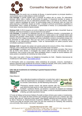Embrapa Café: De acordo com os estudos do Bureau, é possível apontar os principais desafios e 
oportunidades para os cafés arábica e conilon do Brasil? 
Luiz Gonzaga: O grande desafio para a produção de arábica são os custos. Os cafeicultores 
precisam utilizar mais e melhor as ferramentas de gestão. É impossível controlar os preços no 
mercado internacional, por isso os cafeicultores precisam fazer o que está ao seu alcance: reduzir 
custos e elaborar estratégias de venda. As oportunidades estão na demanda cada vez maior por 
grãos especiais e certificados. Quanto ao conilon, o desafio é continuar aumentando a qualidade e a 
produtividade. Para o estado de Rondônia, a oportunidade é imensa. Lá a produtividade ainda é 
muito baixa, mas já se observa rápida evolução. 
Embrapa Café: A UFLA inaugurou em junho a Agência de Inovação do Café, a InovaCafé. Quais os 
objetivos, parceiros envolvidos e o que se espera de suas ações? 
Luiz Gonzaga: A InovaCafé foi idealizada para ser um ecossistema inovador e empreendedor do 
agronegócio café. Assim, a integração de competências e ações passa a ser condição básica para 
alcançar esse resultado. Nesse sentido, a Agência irá congregar todas as competências desse setor 
produtivo da UFLA, integrar as existentes em outras instituições e construir uma perfeita sinergia com 
as demandas do setor privado. Para que isso ocorra, já está programado um workshop para a 
definição do seu planejamento estratégico. Todas as representações da cadeia produtiva serão 
convidadas a participar e contribuir. 
Embrapa Café: A respeito dos países com grande potencial de consumo (China, Índia, Indonésia e 
Filipinas), como o Brasil está se preparando para conquistar esses mercados? 
Luiz Gonzaga: A verdade é que o Brasil não está se preparando para esses mercados. Pelo menos 
não da forma como deveria. A divulgação dos nossos cafés em feiras internacionais tem sua 
importância, mas é preciso muito mais. Boas estratégias seriam a criação de acordo bilaterais com 
esses países e campanhas de marketing nas redes sociais. 
Para saber mais sobre o Bureau de Inteligência Competitiva do Café – Relatório Internacional de 
Tendências do Café acesse: http://icafebr.com.br/. 
E informações sobre as consorciadas; dados estatísticos de produção, consumo, exportação e 
estoque; pesquisas sobre tendências de consumo, análise de mercado, entre outros, acesse o site do 
Consórcio Pesquisa Café: http://www.consorciopesquisacafe.com.br/. 
Café: falta de investimento em marketing é a grande fraqueza do Brasil 
Agência Safras 
19/09/2014 
Fábio Rübenich 
Se a cafeicultura brasileira do Brasil tem um ponto fraco, este é 
a falta de investimentos em promoção e marketing. A opinião é 
do consultor Carlos Brando, da P&A Marketing Internacional. 
"Precisamos exportar marcas, não apenas exportar café. Em 
qual café lá fora está escrito no rótulo 'este produto contém café 
do Brasil'", questionou Brando, que lembrou o sucesso do programa de marketing 
colombiano, que criou a marca Juan Valdez, e ainda as empresas brasileiras Ambev 
e Marfrig, que estão exportando marcas. 
O Fundo de Defesa da Economia Cafeeira (Funcafé) só libera dinheiro para custeio e investimentos, 
frisou Brando. "O Funcafé não libera dinheiro para marketing porque pensa que o dinheiro não volta 
pra ele. Mas volta sim. Volta para a toda cadeia", disse Brando, alertando que existe dinheiro "barato" 
no Banco Nacional de Desenvolvimento Econômico (BNDES) e social para o cafeicultor buscar. 
"Temos uma visão de mercado muito míope. Por isso não investimos em marketing. Nós vendemos 
uma commodity. Eles vendem uma marca", completou. 
Conselho Nacional do Café – CNC 
SCN Quadra 01, Bl. “C”, Ed. Brasília Trade Center, 11º andar, sala 1.101 - CEP 70711-902 – Brasília (DF) 
Assessoria de Comunicação: (61) 3226-2269 / 8114-6632 
E-mail: imprensa@cncafe.com.br / www.twitter.com/pauloandreck 
 