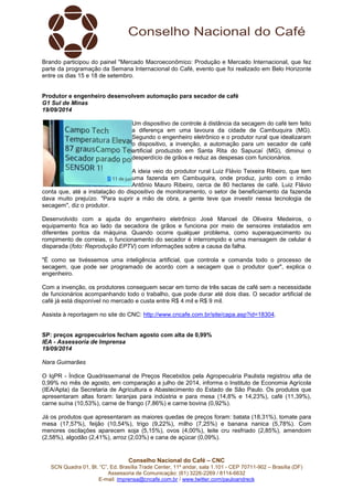 Brando participou do painel "Mercado Macroeconômico: Produção e Mercado Internacional, que fez 
parte da programação da Semana Internacional do Café, evento que foi realizado em Belo Horizonte 
entre os dias 15 e 18 de setembro. 
Produtor e engenheiro desenvolvem automação para secador de café 
G1 Sul de Minas 
19/09/2014 
Um dispositivo de controle à distância da secagem do café tem feito 
a diferença em uma lavoura da cidade de Cambuquira (MG). 
Segundo o engenheiro eletrônico e o produtor rural que idealizaram 
o dispositivo, a invenção, a automação para um secador de café 
artificial produzido em Santa Rita do Sapucaí (MG), diminui o 
desperdício de grãos e reduz as despesas com funcionários. 
A ideia veio do produtor rural Luiz Flávio Teixeira Ribeiro, que tem 
uma fazenda em Cambuquira, onde produz, junto com o irmão 
Antônio Mauro Ribeiro, cerca de 80 hectares de café. Luiz Flávio 
conta que, até a instalação do dispositivo de monitoramento, o setor de beneficiamento da fazenda 
dava muito prejuízo. "Para suprir a mão de obra, a gente teve que investir nessa tecnologia de 
secagem", diz o produtor. 
Desenvolvido com a ajuda do engenheiro eletrônico José Manoel de Oliveira Medeiros, o 
equipamento fica ao lado da secadora de grãos e funciona por meio de sensores instalados em 
diferentes pontos da máquina. Quando ocorre qualquer problema, como superaquecimento ou 
rompimento de correias, o funcionamento do secador é interrompido e uma mensagem de celular é 
disparada (foto: Reprodução EPTV) com informações sobre a causa da falha. 
"É como se tivéssemos uma inteligência artificial, que controla e comanda todo o processo de 
secagem, que pode ser programado de acordo com a secagem que o produtor quer", explica o 
engenheiro. 
Com a invenção, os produtores conseguem secar em torno de três sacas de café sem a necessidade 
de funcionários acompanhando todo o trabalho, que pode durar até dois dias. O secador artificial de 
café já está disponível no mercado e custa entre R$ 4 mil e R$ 9 mil. 
Assista à reportagem no site do CNC: http://www.cncafe.com.br/site/capa.asp?id=18304. 
SP: preços agropecuários fecham agosto com alta de 0,99% 
IEA - Assessoria de Imprensa 
19/09/2014 
Nara Guimarães 
O IqPR - Índice Quadrissemanal de Preços Recebidos pela Agropecuária Paulista registrou alta de 
0,99% no mês de agosto, em comparação a julho de 2014, informa o Instituto de Economia Agrícola 
(IEA/Apta) da Secretaria de Agricultura e Abastecimento do Estado de São Paulo. Os produtos que 
apresentaram altas foram: laranjas para indústria e para mesa (14,8% e 14,23%), café (11,39%), 
carne suína (10,53%), carne de frango (7,86%) e carne bovina (0,92%). 
Já os produtos que apresentaram as maiores quedas de preços foram: batata (18,31%), tomate para 
mesa (17,57%), feijão (10,54%), trigo (9,22%), milho (7,25%) e banana nanica (5,78%). Com 
menores oscilações aparecem soja (5,15%), ovos (4,00%), leite cru resfriado (2,85%), amendoim 
(2,58%), algodão (2,41%), arroz (2,03%) e cana de açúcar (0,09%). 
Conselho Nacional do Café – CNC 
SCN Quadra 01, Bl. “C”, Ed. Brasília Trade Center, 11º andar, sala 1.101 - CEP 70711-902 – Brasília (DF) 
Assessoria de Comunicação: (61) 3226-2269 / 8114-6632 
E-mail: imprensa@cncafe.com.br / www.twitter.com/pauloandreck 
 