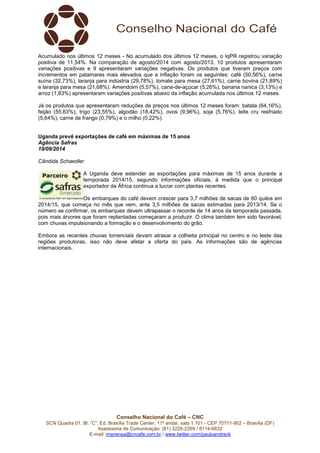 Acumulado nos últimos 12 meses - No acumulado dos últimos 12 meses, o IqPR registrou variação 
positiva de 11,54%. Na comparação de agosto/2014 com agosto/2013, 10 produtos apresentaram 
variações positivas e 9 apresentaram variações negativas. Os produtos que tiveram preços com 
incrementos em patamares mais elevados que a inflação foram os seguintes: café (50,56%), carne 
suína (32,73%), laranja para indústria (29,78%), tomate para mesa (27,61%), carne bovina (21,89%) 
e laranja para mesa (21,68%). Amendoim (5,57%), cana-de-açúcar (5,26%), banana nanica (3,13%) e 
arroz (1,83%) apresentaram variações positivas abaixo da inflação acumulada nos últimos 12 meses. 
Já os produtos que apresentaram reduções de preços nos últimos 12 meses foram: batata (64,16%), 
feijão (55,63%), trigo (23,55%), algodão (18,42%), ovos (9,96%), soja (5,76%), leite cru resfriado 
(5,64%), carne de frango (0,79%) e o milho (0,22%). 
Uganda prevê exportações de café em máximas de 15 anos 
Agência Safras 
19/09/2014 
Cândida Schaedler 
A Uganda deve estender as exportações para máximas de 15 anos durante a 
temporada 2014/15, segundo informações oficiais, à medida que o principal 
exportador da África continua a lucrar com plantas recentes. 
Os embarques do café devem crescer para 3,7 milhões de sacas de 60 quilos em 
2014/15, que começa no mês que vem, ante 3,5 milhões de sacas estimadas para 2013/14. Se o 
número se confirmar, os embarques devem ultrapassar o recorde de 14 anos da temporada passada, 
pois mais árvores que foram replantadas começaram a produzir. O clima também tem sido favorável, 
com chuvas impulsionando a formação e o desenvolvimento do grão. 
Embora as recentes chuvas torrenciais devam atrasar a colheita principal no centro e no leste das 
regiões produtoras, isso não deve afetar a oferta do país. As informações são de agências 
internacionais. 
Conselho Nacional do Café – CNC 
SCN Quadra 01, Bl. “C”, Ed. Brasília Trade Center, 11º andar, sala 1.101 - CEP 70711-902 – Brasília (DF) 
Assessoria de Comunicação: (61) 3226-2269 / 8114-6632 
E-mail: imprensa@cncafe.com.br / www.twitter.com/pauloandreck 
