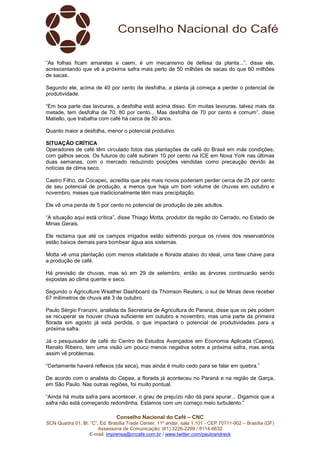 Conselho Nacional do Café – CNC
SCN Quadra 01, Bl. “C”, Ed. Brasília Trade Center, 11º andar, sala 1.101 - CEP 70711-902 – Brasília (DF)
Assessoria de Comunicação: (61) 3226-2269 / 8114-6632
E-mail: imprensa@cncafe.com.br / www.twitter.com/pauloandreck
“As folhas ficam amarelas e caem, é um mecanismo de defesa da planta...”, disse ele,
acrescentando que vê a próxima safra mais perto de 50 milhões de sacas do que 60 milhões
de sacas.
Segundo ele, acima de 40 por cento de desfolha, a planta já começa a perder o potencial de
produtividade.
“Em boa parte das lavouras, a desfolha está acima disso. Em muitas lavouras, talvez mais da
metade, tem desfolha de 70, 80 por cento... Mas desfolha de 70 por cento é comum”, disse
Matiello, que trabalha com café há cerca de 50 anos.
Quanto maior a desfolha, menor o potencial produtivo.
SITUAÇÃO CRÍTICA
Operadores de café têm circulado fotos das plantações de café do Brasil em más condições,
com galhos secos. Os futuros do café subiram 10 por cento na ICE em Nova York nas últimas
duas semanas, com o mercado reduzindo posições vendidas como precaução devido às
notícias de clima seco.
Castro Filho, da Cocapec, acredita que pés mais novos poderiam perder cerca de 25 por cento
de seu potencial de produção, a menos que haja um bom volume de chuvas em outubro e
novembro, meses que tradicionalmente têm mais precipitação.
Ele vê uma perda de 5 por cento no potencial de produção de pés adultos.
“A situação aqui está crítica”, disse Thiago Motta, produtor da região do Cerrado, no Estado de
Minas Gerais.
Ele reclama que até os campos irrigados estão sofrendo porque os níveis dos reservatórios
estão baixos demais para bombear água aos sistemas.
Motta vê uma plantação com menos vitalidade e florada abaixo do ideal, uma fase chave para
a produção de café.
Há previsão de chuvas, mas só em 29 de setembro, então as árvores continuarão sendo
expostas ao clima quente e seco.
Segundo o Agriculture Weather Dashboard da Thomson Reuters, o sul de Minas deve receber
67 milímetros de chuva até 3 de outubro.
Paulo Sérgio Franzini, analista da Secretaria de Agricultura do Paraná, disse que os pés podem
se recuperar se houver chuva suficiente em outubro e novembro, mas uma parte da primeira
florada em agosto já está perdida, o que impactará o potencial de produtividades para a
próxima safra.
Já o pesquisador de café do Centro de Estudos Avançados em Economia Aplicada (Cepea),
Renato Ribeiro, tem uma visão um pouco menos negativa sobre a próxima safra, mas ainda
assim vê problemas.
“Certamente haverá reflexos (da seca), mas ainda é muito cedo para se falar em quebra.”
De acordo com o analista do Cepea, a florada já aconteceu no Paraná e na região de Garça,
em São Paulo. Nas outras regiões, foi muito pontual.
“Ainda há muita safra para acontecer, o grau de prejuízo não dá para apurar... Digamos que a
safra não está começando redondinha. Estamos com um começo meio turbulento.”
 