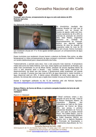 Conselho Nacional do Café – CNC
SCN Quadra 01, Bl. “C”, Ed. Brasília Trade Center, 11º andar, sala 1.101 - CEP 70711-902 – Brasília (DF)
Assessoria de Comunicação: (61) 3226-2269 / 8114-6632
E-mail: imprensa@cncafe.com.br / www.twitter.com/pauloandreck
Cooxupé: sem chuvas, armazenamento de água no solo está abaixo de 20%
Notícias Agrícolas
19/09/2017
Por Aleksander Horta e Izadora Pimenta
Os chumbinhos, resultado das
primeiras floradas do café que já
ocorreram com as chuvas de
meados de agosto, estão sob risco.
Florada representa de 20 a 25% do
potencial de produção da próxima
safra. Éder Ribeiro, engenheiro
agrônomo da Unidade de
Geoprocessamento da Cooxupé,
destaca que algumas regiões
cafeeiras da área de atuação da
cooperativa estão há mais de 90
dias sem chuvas. Outros municípios
que receberam chuvas em 17 e 18 de agosto também possuem um armazenamento de água
baixo no solo.
Esses municípios que receberam chuvas tiveram a abertura da florada. Nos outros, as altas
temperaturas e o baixo armazenamento de água começam a promover a desfolha, montando
um cenário desfavorável para o desenvolvimento dos frutos.
Tradicionalmente, o período seria seco, mas o solo possuiria mais reservas. A temperatura
média está acima da média histórica. Com isso, essas regiões que receberam as floradas, que
estão mais concentradas no sul de Minas Gerais, precisam de chuvas regulares dentro de
cinco a seis semanas após a florada - caso contrário, terão sérias implicações no
desenvolvimento. As áreas que não tiveram o florescimento estão localizadas, em grande
parte, no cerrado. É preciso que haja mais de 60% de água disponível e, neste momento, a
água disponível está em 20%. A planta possui dificuldade de retirar essa água do solo,
portanto. As notícias dão conta de que a região deve receber chuvas ao final de setembro.
Assista à reportagem publicada no dia 13 de setembro pelo site Notícias Agrícolas:
http://www.redepeabirus.com.br/redes/form/post?topico_id=70225.
Robson Ribeiro, de Carmo de Minas, é o primeiro campeão brasileiro de torra de café
P1 / Ascom BSCA
19/09/2017
Paulo A. C. Kawasaki
O Brasil conheceu ontem o seu
campeão de torra de café. Trata-se
de Robson Rodrigues Ribeiro, da
Cooperativa Regional dos
Cafeicultores do Vale do Rio Verde
(Cocarive), de Carmo de Minas
(MG), que venceu o primeiro
Campeonato Brasileiro de Torra de
Café, uma ação do projeto setorial
“Brazil. The Coffee Nation”, que foi
realizada pela Associação Brasileira
de Cafés Especiais (BSCA) em
parceria com a Agência Brasileira
de Promoção de Exportações e
Investimentos (Apex-Brasil), de 15 a
 