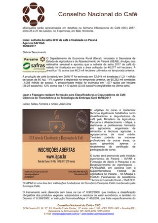 Conselho Nacional do Café – CNC
SCN Quadra 01, Bl. “C”, Ed. Brasília Trade Center, 11º andar, sala 1.101 - CEP 70711-902 – Brasília (DF)
Assessoria de Comunicação: (61) 3226-2269 / 8114-6632
E-mail: imprensa@cncafe.com.br / www.twitter.com/pauloandreck
alcançados serão apresentados em detalhes na Semana Internacional do Café (SIC) 2017,
entre 25 e 27 de outubro, no Expominas, em Belo Horizonte.
Deral: colheita da safra 2017 de café é finalizada no Paraná
Agência SAFRAS
19/09/2017
Gabriel Nascimento
O Departamento de Economia Rural (Deral), vinculado à Secretaria de
Estado da Agricultura e do Abastecimento do Paraná (SEAB), divulgou sua
estimativa semanal e apontou que a colheita da safra 2017 de café do
estado foi finalizada em toda a área cultivada de 46,077 mil hectares. A
área fica 1% acima dos 46,2 mil hectares cultivados na temporada anterior.
A produção de café do estado em 2016/17 foi estimada em 72,649 mil toneladas (1,211 milhão
de sacas de 60 kg), 11% superior a registrada na temporada anterior, de 65,282 mil toneladas
(1,088 milhão de sacas). A produtividade média foi estimada em 1.577 quilos por hectare
(26,28 sacas/ha), 12% acima dos 1.413 quilos (23,55 sacas/ha) registrados na última safra.
Iapar e Fapeagro realizam formação para Classificadores e Degustadores de Café
Gerência de Transferência de Tecnologia da Embrapa Café 19/09/2017
Lucas Tadeu Ferreira e Anísio José Diniz
O objetivo do curso é credenciar
técnicos legalmente habilitados como
classificadores e degustadores de
café pelo Ministério da Agricultura,
Pecuária e Abastecimento – Mapa, e
destina-se a profissionais formados
em agronomia, engenharia de
alimentos e técnicos agrícolas e
agropecuários de nível médio.
Também poderão se inscrever
profissionais de outras áreas, os
quais garantirão apenas o
recebimento do certificado de
participação do curso.
O curso será promovido pelo Instituto
Agronômico do Paraná – IAPAR e
Fundação de Apoio à Pesquisa e ao
Desenvolvimento do Agronegócio –
FAPEAGRO, em parceria com a
Superintendência Federal de
Agricultura no Paraná – SFA/Mapa e
Instituto Paranaense de Assistência
Técnica e Extensão Rural – EMATER.
O IAPAR é uma das dez instituições fundadoras do Consórcio Pesquisa Café coordenado pela
Embrapa Café.
O treinamento será oferecido com base na Lei nº 9.972/2000, que instituiu a classificação
obrigatória dos produtos vegetais, subprodutos e resíduos de valor econômico, e também no
Decreto nº 6.268/2007, e Instrução Normativa/Mapa nº 46/2009, que trata especificamente do
 
