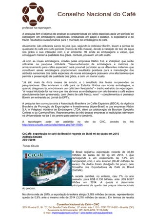 Conselho Nacional do Café – CNC
SCN Quadra 01, Bl. “C”, Ed. Brasília Trade Center, 11º andar, sala 1.101 - CEP 70711-902 – Brasília (DF)
Assessoria de Comunicação: (61) 3226-2269 / 8114-6632
E-mail: imprensa@cncafe.com.br / www.twitter.com/pauloandreck
professor na reportagem.
A pesquisa tem o objetivo de analisar as características de cafés especiais após um período de
estocagem em embalagens específicas, produzidas em papel e plástico. A expectativa é de
trazer resultados revolucionários para o mercado de embalagens de café.
Atualmente, são utilizados sacos de juta, que, segundo o professor Borém, levam a perdas de
qualidade do café em curto período (menos de três meses), devido à variação do teor de água
nos grãos e sua interação com o ar ambiente. Há ainda as embalagens a vácuo, que
conseguem manter a qualidade dos grãos, contudo, possuem um alto custo.
Já com as novas embalagens, criadas pelas empresas Klabin S.A. e Videplast, que serão
utilizadas na pesquisa intitulada “Desenvolvimento de embalagens e métodos de
armazenamento para cafés especiais”, será possível constatar se os diferentes materiais que
constituem essas embalagens proporcionam resultados positivos para a manutenção dos
atributos sensoriais dos cafés especiais. As novas embalagens possuem uma alta barreira que
permite a preservação da qualidade dos grãos, e com um menor custo.
“Já são mais de doze meses de estudo, e o resultado dos testes surpreendeu os
pesquisadores. Eles enviaram o café para os Estados Unidos nas novas embalagens, e
quando chegaram lá, encontraram um café bem fresquinho” – trecho extraído da reportagem.
“A nossa felicidade foi na hora que nós abrimos as embalagens com alta barreira o café estava
absolutamente bem preservado, com cheiro de café fresco, novo” – complementou o professor
Borém em entrevista ao Jornal da EPTV.
A pesquisa tem como parceria a Associação Brasileira de Cafés Especiais (BSCA), da Agência
Brasileira de Promoção de Exportações e Investimentos (Apex-Brasil) e das empresas Klabin
S.A. e Videplast Indústria de Embalagens LTDA, além da colaboração da Bourbon Specialty
Coffees e da Carmocoffees. Representantes de três dessas empresas e instituições estiveram
na Universidade no dia 6 de janeiro para assinar o convênio.
A reportagem pode ser assistida no site do CNC, através do link
http://www.cncafe.com.br/site/interna.php?id=11694.
CeCafé: exportação de café do Brasil é recorde de 36,89 mi de sacas em 2015
Agência Estado
20/01/2016
Tomas Okuda
O Brasil registrou exportação recorde de 36,89
milhões de sacas de 60 kg em 2015, o que
corresponde a um crescimento de 1,3% em
comparação com o ano anterior (36,42 milhões de
sacas). Os dados foram divulgado há pouco pelo
Conselho dos Exportadores de Café do Brasil
(CeCafé).
A receita cambial, no entanto, caiu 7% no ano
passado, para US$ 6,136 bilhões, ante US$ 6,597
bilhões em 2014. A queda é decorrente
principalmente da queda dos preços internacionais
do produto.
No último mês de 2015, a exportação brasileira atingiu 3,189 milhões de sacas, representando
queda de 0,9% ante o mesmo mês de 2014 (3,218 milhões de sacas). Em termos de receita
 