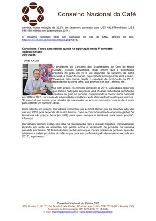 Conselho Nacional do Café – CNC
SCN Quadra 01, Bl. “C”, Ed. Brasília Trade Center, 11º andar, sala 1.101 - CEP 70711-902 – Brasília (DF)
Assessoria de Comunicação: (61) 3226-2269 / 8114-6632
E-mail: imprensa@cncafe.com.br / www.twitter.com/pauloandreck
cambial, houve redução de 25,2% em dezembro passado, para US$ 482,676 milhões (US$
645,450 milhões em dezembro de 2014).
O relatório completo pode ser acessado no site do CNC, através do link:
http://www.cncafe.com.br/site/interna.php?id=17.
Carvalhaes: é cedo para estimar queda na exportação neste 1º semestre
Agência Estado
20/01/2016
Tomas Okuda
O presidente do Conselho dos Exportadores de Café do Brasil
(Cecafé), Nelson Carvalhaes, disse ontem que a exportação
brasileira do grão em 2016 vai depender do tamanho da safra
nacional, a maior do mundo, cuja colheita começa entre abril e maio.
"Devemos pelo menos repetir o resultado da exportação de 2015,
dependendo da nova safra, que promete ser boa", afirmou ele.
No curto prazo, no primeiro semestre de 2016, Carvalhaes observou
que ainda é cedo para se prever uma possível redução da exportação
brasileira do grão no período, considerando a menor oferta nacional
em 2014 e 2015, por causa de adversidades climáticas, e da diminuição dos estoques internos.
"É possível que ocorra uma redução da exportação no primeiro semestre, mas ainda é cedo
para estimar um número", disse.
Com relação aos preços, Carvalhaes comentou que é difícil afirmar que as cotações não vão
cair em 2016, pois depende de muitos fatores, como o comportamento da economia global. "A
tendência são preços bons (do café) para quem compra e razoáveis para quem produz",
informou.
Carvalhaes também avaliou que não há preocupação com a questão logística, principalmente
levando em conta os acidentes nos portos, como o vazamento de produtos na semana
passada em Santos. "O Brasil não tem perdido embarque. Foram problemas pontuais, que não
afetaram a cadeia produtiva do café, o que pode ser confirmado pelo desempenho recorde em
2015", argumentou.
 