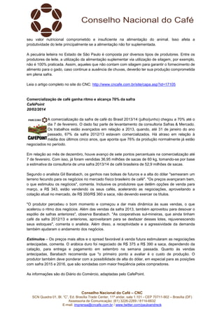 seu valor nutricional comprometido e insuficiente na alimentação do animal. Isso afeta a
produtividade do leite principalmente se a alimentação não for suplementada.
A pecuária leiteira no Estado de São Paulo é composta por diversos tipos de produtores. Entre os
produtores de leite, a utilização da alimentação suplementar via utilização de silagem, por exemplo,
não é 100% praticada. Assim, aqueles que não contam com silagem para garantir o fornecimento de
alimento para o gado, caso continue a ausência de chuvas, deverão ter sua produção comprometida
em plena safra.
Leia o artigo completo no site do CNC: http://www.cncafe.com.br/site/capa.asp?id=17105

Comercialização de café ganha ritmo e alcança 70% da safra
CaféPoint
20/02/2014
A comercialização da safra de café do Brasil 2013/14 (julho/junho) chegou a 70% até o
dia 7 de fevereiro. O dado faz parte de levantamento da consultoria Safras & Mercado.
Os trabalhos estão avançados em relação a 2013, quando, até 31 de janeiro do ano
passado, 67% da safra 2012/13 estavam comercializados. Há atraso em relação à
média dos últimos cinco anos, que aponta que 76% da produção normalmente já estão
negociados no período.
Em relação ao mês de dezembro, houve avanço de sete pontos percentuais na comercialização até
7 de fevereiro. Com isso, já foram vendidas 36,95 milhões de sacas de 60 kg, tomando-se por base
a estimativa da consultoria de uma safra 2013/14 de café brasileira de 52,9 milhões de sacas.
Segundo o analista Gil Barabach, os ganhos nas bolsas de futuros e a alta do dólar "semearam um
terreno fecundo para os negócios no mercado físico brasileiro de café". "Os preços avançaram bem,
o que estimulou os negócios", comenta. Inclusive os produtores que detêm opções de venda para
março, a R$ 343, estão vendendo os seus cafés, acelerando as negociações, aproveitando a
cotação atual no mercado, de R$ 350/R$ 360 a saca, não devendo exercer os títulos.
"O produtor percebeu o bom momento e começou a dar mais dinâmica às suas vendas, o que
acelerou o ritmo dos negócios. Além das vendas da safra 2013, também aproveitou para desovar o
espólio de safras anteriores", observa Barabach. "As cooperativas sul-mineiras, que ainda tinham
café da safra 2012/13 e anteriores, aproveitaram para se desfazer desses lotes, rejuvenescendo
seus estoques", comenta o analista. Além disso, a receptividade e a agressividade da demanda
também ajudaram o andamento dos negócios.
Estímulos – Os preços mais altos e o spread favorável à venda futura estimularam as negociações
antecipadas, comenta. O arábica duro foi negociado de R$ 375 a R$ 390 a saca, dependendo da
catação, para entrega e pagamento em setembro na semana passada. Quanto às vendas
antecipadas, Barabach recomenda que "o primeiro ponto a avaliar é o custo de produção. O
produtor também deve ponderar com a possibilidade de alta do dólar, em especial para as posições
com safra 2015 e 2016, que são sondadas com maior freqüência pelos compradores.
As informações são do Diário do Comércio, adaptadas pelo CafePoint.

Conselho Nacional do Café – CNC
SCN Quadra 01, Bl. “C”, Ed. Brasília Trade Center, 11º andar, sala 1.101 - CEP 70711-902 – Brasília (DF)
Assessoria de Comunicação: (61) 3226-2269 / 8114-6632
E-mail: imprensa@cncafe.com.br / www.twitter.com/pauloandreck

 
