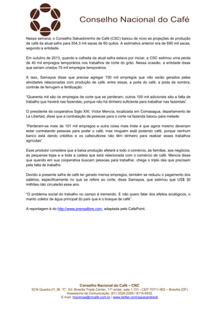 Nessa semana, o Conselho Salvadorenho de Café (CSC) baixou de novo as projeções de produção
de café da atual safra para 554,3 mil sacas de 60 quilos. A estimativa anterior era de 690 mil sacas,
segundo a entidade.
Em outubro de 2013, quando a colheita da atual safra estava por iniciar, a CSC estimou uma perda
de 40 mil empregos temporários nos trabalhos de corte do grão. Nessa ocasião, a entidade disse
que seriam criados 75 mil empregos temporários.
A isso, Samayoa disse que precisa agregar 100 mil empregos que não serão gerados pelas
atividades relacionadas com produção de café, entre essas, a poda do café, a poda de sombra,
controle de ferrugem e fertilização.
“Quarenta mil são os empregos de corte que se perderam, outros 100 mil adicionais são a falta de
trabalho que haverá nas fazendas, porque não há dinheiro suficiente para trabalhar nas fazendas”.
O presidente da cooperativa Siglo XXI, Víctor Mencía, localizada em Comasagua, departamento de
La Libertad, disse que a contratação de pessoas para o corte na fazenda baixou para metade.
“Perderam-se mais de 101 mil empregos e outra coisa mais triste é que agora mesmo deveriam
estar contratando pessoas para poder o café, mas ninguém está podando café, porque nenhum
banco está dando créditos e os cafeicultores não têm dinheiro para realizar esses trabalhos
agrícolas”.
Esse produtor considera que a baixa produção afetará a todo o comércio, às famílias, aos negócios,
às pequenas lojas e a toda a cadeia que está relacionada com o comércio de café. Mencía disse
que quando em sua cooperativa buscam pessoas para trabalhar, chega o triplo das que precisam
pela falta de trabalho.
Devido a presente safra de café ter gerado menos empregos, também se reduziu o pagamento dos
salários, especificamente no que se refere ao corte, disse Samayoa, que estimou que US$ 30
milhões não circularão esse ano.
“O problema social do trabalho no campo é tremendo. E não quero falar dos efeitos ecológicos, o
manto coletor de água principal do país que é o bosque de café”.
A reportagem é do http://www.prensalibre.com, adaptada pelo CafePoint.

Conselho Nacional do Café – CNC
SCN Quadra 01, Bl. “C”, Ed. Brasília Trade Center, 11º andar, sala 1.101 - CEP 70711-902 – Brasília (DF)
Assessoria de Comunicação: (61) 3226-2269 / 8114-6632
E-mail: imprensa@cncafe.com.br / www.twitter.com/pauloandreck

 