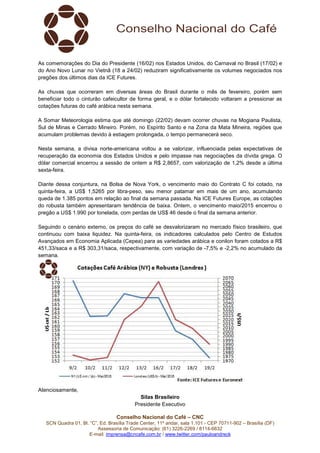 Conselho Nacional do Café – CNC
SCN Quadra 01, Bl. “C”, Ed. Brasília Trade Center, 11º andar, sala 1.101 - CEP 70711-902 – Brasília (DF)
Assessoria de Comunicação: (61) 3226-2269 / 8114-6632
E-mail: imprensa@cncafe.com.br / www.twitter.com/pauloandreck
As comemorações do Dia do Presidente (16/02) nos Estados Unidos, do Carnaval no Brasil (17/02) e
do Ano Novo Lunar no Vietnã (18 a 24/02) reduziram significativamente os volumes negociados nos
pregões dos últimos dias da ICE Futures.
As chuvas que ocorreram em diversas áreas do Brasil durante o mês de fevereiro, porém sem
beneficiar todo o cinturão cafeicultor de forma geral, e o dólar fortalecido voltaram a pressionar as
cotações futuras do café arábica nesta semana.
A Somar Meteorologia estima que até domingo (22/02) devam ocorrer chuvas na Mogiana Paulista,
Sul de Minas e Cerrado Mineiro. Porém, no Espírito Santo e na Zona da Mata Mineira, regiões que
acumulam problemas devido à estiagem prolongada, o tempo permanecerá seco.
Nesta semana, a divisa norte-americana voltou a se valorizar, influenciada pelas expectativas de
recuperação da economia dos Estados Unidos e pelo impasse nas negociações da dívida grega. O
dólar comercial encerrou a sessão de ontem a R$ 2,8657, com valorização de 1,2% desde a última
sexta-feira.
Diante dessa conjuntura, na Bolsa de Nova York, o vencimento maio do Contrato C foi cotado, na
quinta-feira, a US$ 1,5265 por libra-peso, seu menor patamar em mais de um ano, acumulando
queda de 1.385 pontos em relação ao final da semana passada. Na ICE Futures Europe, as cotações
do robusta também apresentaram tendência de baixa. Ontem, o vencimento maio/2015 encerrou o
pregão a US$ 1.990 por tonelada, com perdas de US$ 46 desde o final da semana anterior.
Seguindo o cenário externo, os preços do café se desvalorizaram no mercado físico brasileiro, que
continuou com baixa liquidez. Na quinta-feira, os indicadores calculados pelo Centro de Estudos
Avançados em Economia Aplicada (Cepea) para as variedades arábica e conilon foram cotados a R$
451,33/saca e a R$ 303,31/saca, respectivamente, com variação de -7,5% e -2,2% no acumulado da
semana.
Atenciosamente,
Silas Brasileiro
Presidente Executivo
 