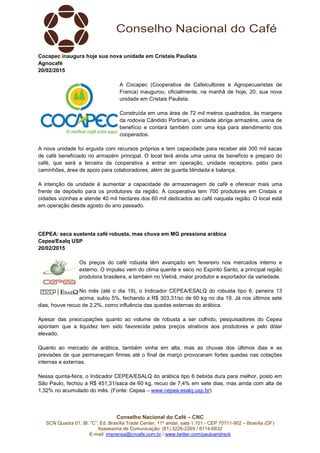 Conselho Nacional do Café – CNC
SCN Quadra 01, Bl. “C”, Ed. Brasília Trade Center, 11º andar, sala 1.101 - CEP 70711-902 – Brasília (DF)
Assessoria de Comunicação: (61) 3226-2269 / 8114-6632
E-mail: imprensa@cncafe.com.br / www.twitter.com/pauloandreck
Cocapec inaugura hoje sua nova unidade em Cristais Paulista
Agnocafé
20/02/2015
A Cocapec (Cooperativa de Cafeicultores e Agropecuaristas de
Franca) inaugurou, oficialmente, na manhã de hoje, 20, sua nova
unidade em Cristais Paulista.
Construída em uma área de 72 mil metros quadrados, às margens
da rodovia Cândido Portinari, a unidade abriga armazéns, usina de
benefício e contará também com uma loja para atendimento dos
cooperados.
A nova unidade foi erguida com recursos próprios e tem capacidade para receber até 300 mil sacas
de café beneficiado no armazém principal. O local terá ainda uma usina de benefício e preparo do
café, que será a terceira da cooperativa a entrar em operação, unidade receptora, pátio para
caminhões, área de apoio para colaboradores, além de guarita blindada e balança.
A intenção da unidade é aumentar a capacidade de armazenagem de café e oferecer mais uma
frente de depósito para os produtores da região. A cooperativa tem 700 produtores em Cristais e
cidades vizinhas e atende 40 mil hectares dos 60 mil dedicados ao café naquela região. O local está
em operação desde agosto do ano passado.
CEPEA: seca sustenta café robusta, mas chuva em MG pressiona arábica
Cepea/Esalq USP
20/02/2015
Os preços do café robusta têm avançado em fevereiro nos mercados interno e
externo. O impulso vem do clima quente e seco no Espírito Santo, a principal região
produtora brasileira, e também no Vietnã, maior produtor e exportador da variedade.
No mês (até o dia 19), o Indicador CEPEA/ESALQ do robusta tipo 6, peneira 13
acima, subiu 5%, fechando a R$ 303,31/sc de 60 kg no dia 19. Já nos últimos sete
dias, houve recuo de 2,2%, como influência das quedas externas do arábica.
Apesar das preocupações quanto ao volume de robusta a ser colhido, pesquisadores do Cepea
apontam que a liquidez tem sido favorecida pelos preços atrativos aos produtores e pelo dólar
elevado.
Quanto ao mercado de arábica, também vinha em alta, mas as chuvas dos últimos dias e as
previsões de que permaneçam firmes até o final de março provocaram fortes quedas nas cotações
internas e externas.
Nessa quinta-feira, o Indicador CEPEA/ESALQ do arábica tipo 6 bebida dura para melhor, posto em
São Paulo, fechou a R$ 451,31/saca de 60 kg, recuo de 7,4% em sete dias, mas ainda com alta de
1,32% no acumulado do mês. (Fonte: Cepea – www.cepea.esalq.usp.br)
 