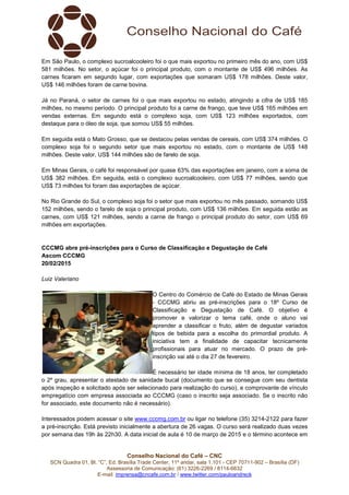 Conselho Nacional do Café – CNC
SCN Quadra 01, Bl. “C”, Ed. Brasília Trade Center, 11º andar, sala 1.101 - CEP 70711-902 – Brasília (DF)
Assessoria de Comunicação: (61) 3226-2269 / 8114-6632
E-mail: imprensa@cncafe.com.br / www.twitter.com/pauloandreck
Em São Paulo, o complexo sucroalcooleiro foi o que mais exportou no primeiro mês do ano, com US$
581 milhões. No setor, o açúcar foi o principal produto, com o montante de US$ 496 milhões. As
carnes ficaram em segundo lugar, com exportações que somaram US$ 178 milhões. Deste valor,
US$ 146 milhões foram de carne bovina.
Já no Paraná, o setor de carnes foi o que mais exportou no estado, atingindo a cifra de US$ 185
milhões, no mesmo período. O principal produto foi a carne de frango, que teve US$ 165 milhões em
vendas externas. Em segundo está o complexo soja, com US$ 123 milhões exportados, com
destaque para o óleo de soja, que somou US$ 55 milhões.
Em seguida está o Mato Grosso, que se destacou pelas vendas de cereais, com US$ 374 milhões. O
complexo soja foi o segundo setor que mais exportou no estado, com o montante de US$ 148
milhões. Deste valor, US$ 144 milhões são de farelo de soja.
Em Minas Gerais, o café foi responsável por quase 63% das exportações em janeiro, com a soma de
US$ 382 milhões. Em seguida, está o complexo sucroalcooleiro, com US$ 77 milhões, sendo que
US$ 73 milhões foi foram das exportações de açúcar.
No Rio Grande do Sul, o complexo soja foi o setor que mais exportou no mês passado, somando US$
152 milhões, sendo o farelo de soja o principal produto, com US$ 136 milhões. Em seguida estão as
carnes, com US$ 121 milhões, sendo a carne de frango o principal produto do setor, com US$ 69
milhões em exportações.
CCCMG abre pré-inscrições para o Curso de Classificação e Degustação de Café
Ascom CCCMG
20/02/2015
Luiz Valeriano
O Centro do Comércio de Café do Estado de Minas Gerais
- CCCMG abriu as pré-inscrições para o 18º Curso de
Classificação e Degustação de Café. O objetivo é
promover e valorizar o tema café, onde o aluno vai
aprender a classificar o fruto, além de degustar variados
tipos de bebida para a escolha do primordial produto. A
iniciativa tem a finalidade de capacitar tecnicamente
profissionais para atuar no mercado. O prazo de pré-
inscrição vai até o dia 27 de fevereiro.
É necessário ter idade mínima de 18 anos, ter completado
o 2º grau, apresentar o atestado de sanidade bucal (documento que se consegue com seu dentista
após inspeção e solicitado após ser selecionado para realização do curso), e comprovante de vínculo
empregatício com empresa associada ao CCCMG (caso o inscrito seja associado. Se o inscrito não
for associado, este documento não é necessário).
Interessados podem acessar o site www.cccmg.com.br ou ligar no telefone (35) 3214-2122 para fazer
a pré-inscrição. Está previsto inicialmente a abertura de 26 vagas. O curso será realizado duas vezes
por semana das 19h às 22h30. A data inicial de aula é 10 de março de 2015 e o término acontece em
 