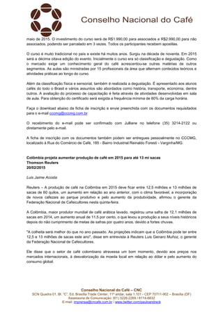 Conselho Nacional do Café – CNC
SCN Quadra 01, Bl. “C”, Ed. Brasília Trade Center, 11º andar, sala 1.101 - CEP 70711-902 – Brasília (DF)
Assessoria de Comunicação: (61) 3226-2269 / 8114-6632
E-mail: imprensa@cncafe.com.br / www.twitter.com/pauloandreck
maio de 2015. O investimento do curso será de R$1.990,00 para associados e R$2.990,00 para não
associados, podendo ser parcelado em 3 vezes. Todos os participantes recebem apostilas.
O curso é muito tradicional no país e existe há muitos anos. Surgiu na década de noventa. Em 2015
será a décima oitava edição do evento. Inicialmente o curso era só classificação e degustação. Como
o mercado exige um conhecimento geral do café acrescentou-se outras matérias de outros
segmentos. As aulas são ministradas por 15 profissionais da área que alternam conteúdos teóricos e
atividades práticas ao longo do curso.
Além da classificação física e sensorial, também é realizada a degustação. É apresentado aos alunos
cafés do todo o Brasil e vários assuntos são abordados como história, transporte, economia, dentre
outros. A avaliação do processo de capacitação é feita através de atividades desenvolvidas em sala
de aula. Para obtenção do certificado será exigida a frequência mínima de 80% da carga horária.
Faça o download abaixo da ficha de inscrição e envie preenchida com os documentos requisitados
para o e-mail cccmg@cccmg.com.br
O recebimento do e-mail pode ser confirmado com Julliane no telefone (35) 3214-2122 ou
diretamente pelo e-mail.
A ficha de inscrição com os documentos também podem ser entregues pessoalmente no CCCMG,
localizado à Rua do Comércio de Café, 185 - Bairro Industrial Reinaldo Foresti - Varginha/MG.
Colômbia projeta aumentar produção de café em 2015 para até 13 mi sacas
Thomson Reuters
20/02/2015
Luis Jaime Acosta
Reuters – A produção de café na Colômbia em 2015 deve ficar entre 12,5 milhões e 13 milhões de
sacas de 60 quilos, um aumento em relação ao ano anterior, com o clima favorável, a incorporação
de novos cafezais ao parque produtivo e pelo aumento da produtividade, afirmou o gerente da
Federação Nacional de Cafeicultores nesta quinta-feira.
A Colômbia, maior produtor mundial de café arábica lavado, registrou uma safra de 12,1 milhões de
sacas em 2014, um aumento anual de 11,5 por cento, o que levou a produção a seus níveis históricos
depois do não cumprimento de metas de safras por quatro anos, devido a fortes chuvas.
"A colheita será melhor do que no ano passado. As projeções indicam que a Colômbia pode ter entre
12,5 e 13 milhões de sacas este ano", disse em entrevista à Reuters Luis Genaro Muñoz, o gerente
da Federação Nacional de Cafeicultores.
Ele disse que o setor de café colombiano atravessa um bom momento, devido aos preços nos
mercados internacionais, à desvalorização da moeda local em relação ao dólar e pelo aumento do
consumo global.
 