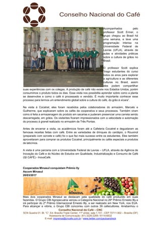 Conselho Nacional do Café – CNC
SCN Quadra 01, Bl. “C”, Ed. Brasília Trade Center, 11º andar, sala 1.101 - CEP 70711-902 – Brasília (DF)
Assessoria de Comunicação: (61) 3226-2269 / 8114-6632
E-mail: imprensa@cncafe.com.br / www.twitter.com/pauloandreck
Acompanhados pelo
professor Scott Ermer, o
grupo chegou ao Brasil há
uma semana, e teve uma
programação intensa na
Universidade Federal de
Lavras (UFLA), através de
aulas e atividades práticas
sobre a cultura de grãos no
Brasil.
O professor Scott explica
“trago estudantes do curso
todos os anos para explorar
a agricultura e as diferentes
culturas no Brasil, assim
eles podem compartilhar
suas experiências com os colegas. A produção de café não existe nos Estados Unidos, porém
consumimos o produto todos os dias. Essa visita nos possibilita aprender sobre como a planta
se desenvolve e como o café é processado e vendido. É muito importante conhecer esse
processo para termos um entendimento global sobre a cultura do café, do grão à xícara”.
Na visita à Cocatrel, eles foram recebidos pelos colaboradores do armazém, Marcelo e
Guilherme, que explicaram sobre os cafés da cooperativa e seus processos. Também viram
como é feita a armazenagem do produto em sacarias e puderam presenciar uma carreta sendo
descarregada, em grãos. Os visitantes ficaram impressionados com a velocidade e automação
do processo à granel realizado no armazém de Três Pontas.
Antes de encerrar a visita, os acadêmicos foram até a Cafeteria Cocatrel e degustaram as
famosas receitas feitas com café. Entre as variedades de drinques do cardápio, o Rouxinol
(preparado com sorvete e café) foi o que fez mais sucesso entre os estudantes. Eles também
aproveitaram para comprar os produtos Cocatrel, principalmente os cafés especiais e produtos
de laticínios.
A visita é uma parceria com a Universidade Federal de Lavras – UFLA, através da Agência de
Inovação do Café e do Núcleo de Estudos em Qualidade, Industrialização e Consumo de Café
(QI CAFÉ) - InovaCafé.
Cooperados Minasul conquistam Prêmio lly
Ascom Minasul
20/03/2017
Mais dois cooperados Minasul se destacam pela qualidade do café produzido em suas
fazendas. O Grupo CBI Agropecuária venceu a Categoria Nacional no 26º Prêmio Ernesto Illy e
irá participar do 2º Prêmio Internacional Ernesto Illy, a ser realizado em New York, nos EUA.
Para alcançar a vitória, o Grupo CBI concorreu com outros 39 cafeicultores. Arrebanhou o
 