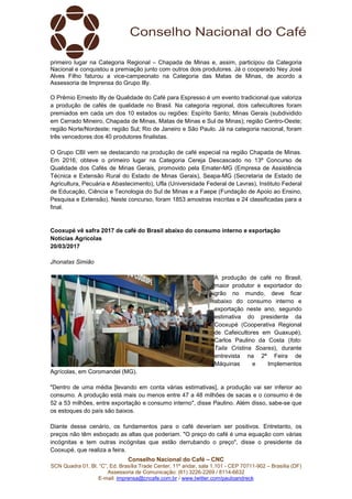 Conselho Nacional do Café – CNC
SCN Quadra 01, Bl. “C”, Ed. Brasília Trade Center, 11º andar, sala 1.101 - CEP 70711-902 – Brasília (DF)
Assessoria de Comunicação: (61) 3226-2269 / 8114-6632
E-mail: imprensa@cncafe.com.br / www.twitter.com/pauloandreck
primeiro lugar na Categoria Regional – Chapada de Minas e, assim, participou da Categoria
Nacional e conquistou a premiação junto com outros dois produtores. Já o cooperado Ney José
Alves Filho faturou a vice-campeonato na Categoria das Matas de Minas, de acordo a
Assessoria de Imprensa do Grupo Illy.
O Prêmio Ernesto Illy de Qualidade do Café para Espresso é um evento tradicional que valoriza
a produção de cafés de qualidade no Brasil. Na categoria regional, dois cafeicultores foram
premiados em cada um dos 10 estados ou regiões: Espírito Santo; Minas Gerais (subdividido
em Cerrado Mineiro, Chapada de Minas, Matas de Minas e Sul de Minas); região Centro-Oeste;
região Norte/Nordeste; região Sul; Rio de Janeiro e São Paulo. Já na categoria nacional, foram
três vencedores dos 40 produtores finalistas.
O Grupo CBI vem se destacando na produção de café especial na região Chapada de Minas.
Em 2016, obteve o primeiro lugar na Categoria Cereja Descascado no 13º Concurso de
Qualidade dos Cafés de Minas Gerais, promovido pela Emater-MG (Empresa de Assistência
Técnica e Extensão Rural do Estado de Minas Gerais), Seapa-MG (Secretaria de Estado de
Agricultura, Pecuária e Abastecimento), Ufla (Universidade Federal de Lavras), Instituto Federal
de Educação, Ciência e Tecnologia do Sul de Minas e a Faepe (Fundação de Apoio ao Ensino,
Pesquisa e Extensão). Neste concurso, foram 1853 amostras inscritas e 24 classificadas para a
final.
Cooxupé vê safra 2017 de café do Brasil abaixo do consumo interno e exportação
Notícias Agrícolas
20/03/2017
Jhonatas Simião
A produção de café no Brasil,
maior produtor e exportador do
grão no mundo, deve ficar
abaixo do consumo interno e
exportação neste ano, segundo
estimativa do presidente da
Cooxupé (Cooperativa Regional
de Cafeicultores em Guaxupé),
Carlos Paulino da Costa (foto:
Taila Cristina Soares), durante
entrevista na 2ª Feira de
Máquinas e Implementos
Agrícolas, em Coromandel (MG).
"Dentro de uma média [levando em conta várias estimativas], a produção vai ser inferior ao
consumo. A produção está mais ou menos entre 47 a 48 milhões de sacas e o consumo é de
52 a 53 milhões, entre exportação e consumo interno", disse Paulino. Além disso, sabe-se que
os estoques do país são baixos.
Diante desse cenário, os fundamentos para o café deveriam ser positivos. Entretanto, os
preços não têm esboçado as altas que poderiam. "O preço do café é uma equação com várias
incógnitas e tem outras incógnitas que estão derrubando o preço", disse o presidente da
Cooxupé, que realiza a feira.
 