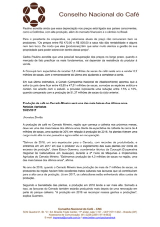 Conselho Nacional do Café – CNC
SCN Quadra 01, Bl. “C”, Ed. Brasília Trade Center, 11º andar, sala 1.101 - CEP 70711-902 – Brasília (DF)
Assessoria de Comunicação: (61) 3226-2269 / 8114-6632
E-mail: imprensa@cncafe.com.br / www.twitter.com/pauloandreck
Paulino acredita ainda que essa depreciação nos preços está ligada aos países concorrentes,
como a Colômbia, com alta produção, além do mercado financeiro e o câmbio no Brasil.
Para o presidente da cooperativa, os patamares atuais de preço não remuneram bem os
produtores. "Os preços entre R$ 470,00 e R$ 500,00 a saca não dão rentabilidade e alguns
nem tem lucro. De modo que eles [produtores] têm que estar muito atentos a gestão de sua
propriedade para poder sobreviver dentro desse preço".
Carlos Paulino acredita que uma possível recuperação dos preços no longo prazo, quando o
mercado de fato precificar os reais fundamentos, vai depender da resistência do produtor à
venda.
A Cooxupé tem expectativa de receber 5,8 milhões de sacas de café neste ano e vender 6,2
milhões de sacas, com o remanescente do último ano ajudando a completar a conta.
Em sua última estimativa, a Conab (Companhia Nacional de Abastecimento) apontou que a
safra do país deve ficar entre 43,65 e 47,51 milhões de sacas, somadas as espécies arábica e
conilon. De acordo com o estudo, a previsão representa uma redução entre 7,5% e 15%,
quando comparado com a produção de 51,37 milhões de sacas do ciclo anterior.
Produção de café no Cerrado Mineiro será uma das mais baixas dos últimos anos
Notícias Agrícolas
20/03/2017
Jhonatas Simião
A produção de café no Cerrado Mineiro, região que começa a colheita nos próximos meses,
deve ser uma das mais baixas dos últimos anos diante da expectativa de colheita de cerca de 4
milhões de sacas, uma queda de 30% em relação à produção de 2016. As plantas tiveram uma
carga muito alta no ano passado e agora estão em recuperação.
"Saímos de 2016, um ano espetacular para o Cerrado, com recordes de produtividade, e
entramos em um 2017 em que o produtor viu o esgotamento das suas plantas por conta do
excesso de produção", disse Edson Guerrero, coordenador técnico da Cooxupé (Cooperativa
Regional de Cafeicultores em Guaxupé), durante a 2ª Feira de Máquinas e Implementos
Agrícolas do Cerrado Mineiro. "Estimamos produção de 4,3 milhões de sacas na região, uma
das mais baixas dos últimos anos", afirma.
No ano de 2016, quando o Cerrado Mineiro teve produção de mais de 7 milhões de sacas, os
produtores da região haviam feito excelentes tratos culturais nas lavouras que só contribuíram
para a alta carca de produção. Já em 2017, os cafeicultores estão enfrentando altos custos de
produção.
Seguindo a bienalidade das plantas, a produção em 2018 tende a ser mais alta. Somado a
isso, as lavouras do Cerrado também estarão produzindo mais depois de uma renovação em
parte do parque cafeeiro. "A produção em 2018 vai recompor nossos ganhos e produções",
explica Guerrero.
 