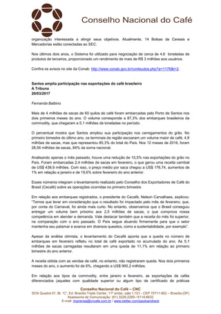 Conselho Nacional do Café – CNC
SCN Quadra 01, Bl. “C”, Ed. Brasília Trade Center, 11º andar, sala 1.101 - CEP 70711-902 – Brasília (DF)
Assessoria de Comunicação: (61) 3226-2269 / 8114-6632
E-mail: imprensa@cncafe.com.br / www.twitter.com/pauloandreck
organização interessada a atingir seus objetivos. Atualmente, 14 Bolsas de Cereais e
Mercadorias estão conectadas ao SEC.
Nos últimos dois anos, o Sistema foi utilizado para negociação de cerca de 4,6 toneladas de
produtos de terceiros, proporcionado um rendimento de mais de R$ 3 milhões aos usuários.
Confira os avisos no site da Conab: http://www.conab.gov.br/conteudos.php?a=1176&t=2.
Santos amplia participação nas exportações do café brasileiro
A Tribuna
20/03/2017
Fernanda Balbino
Mais de 4 milhões de sacas de 60 quilos de café foram embarcadas pelo Porto de Santos nos
dois primeiros meses do ano. O volume corresponde a 87,3% dos embarques brasileiros da
commodity, que chegaram a 5,1 milhões de toneladas no período.
O percentual mostra que Santos ampliou sua participação nos carregamentos do grão. No
primeiro bimestre do último ano, os terminais da região escoaram um volume maior de café, 4,9
milhões de sacas, mas que representou 85,3% do total do País. Nos 12 meses de 2016, foram
28,56 milhões de sacas, 84% da soma nacional.
Analisando apenas o mês passado, houve uma redução de 15,5% nas exportações do grão no
País. Foram embarcadas 2,4 milhões de sacas em fevereiro, o que gerou uma receita cambial
de US$ 438,9 milhões. Com isso, o preço médio por saca chegou a US$ 176,74, aumentos de
1% em relação a janeiro e de 19,6% sobre fevereiro do ano anterior.
Esses números integram o levantamento realizado pelo Conselho dos Exportadores de Café do
Brasil (Cecafé) sobre as operações ocorridas no primeiro bimestre.
Em relação aos embarques registrados, o presidente do Cecafé, Nelson Carvalhaes, explicou:
“Temos que levar em consideração que o resultado foi impactado pelo mês de fevereiro, que,
por conta do Carnaval, foi ainda mais curto. No entanto, observamos que o Brasil conseguiu
entregar um volume bem próximo aos 2,5 milhões de sacas, o que comprova nossa
competência em atender a demanda. Vale destacar também que a receita do mês foi superior,
na comparação com o ano passado. O País segue atuando firmemente para que o setor
mantenha seu patamar e avance em diversos quesitos, como a sustentabilidade, por exemplo”.
Apesar da análise otimista, o levantamento do Cecafé aponta que a queda no número de
embarques em fevereiro refletiu no total de café exportado no acumulado do ano. As 5,1
milhões de sacas carregadas resultaram em uma queda de 11,1% em relação ao primeiro
bimestre do ano anterior.
A receita obtida com as vendas de café, no entanto, não registraram queda. Nos dois primeiros
meses do ano, o aumento foi de 6%, chegando a US$ 900,2 milhões.
Em relação aos tipos da commodity, entre janeiro e fevereiro, as exportações de cafés
diferenciados (aqueles com qualidade superior ou algum tipo de certificado de práticas
 