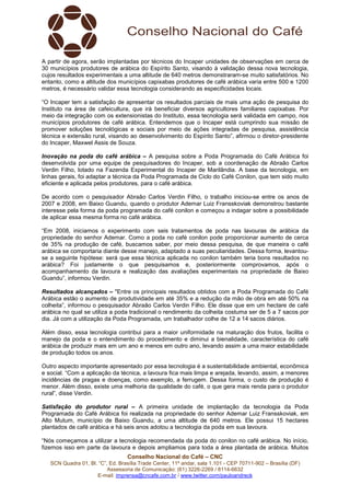 Conselho Nacional do Café – CNC
SCN Quadra 01, Bl. “C”, Ed. Brasília Trade Center, 11º andar, sala 1.101 - CEP 70711-902 – Brasília (DF)
Assessoria de Comunicação: (61) 3226-2269 / 8114-6632
E-mail: imprensa@cncafe.com.br / www.twitter.com/pauloandreck
A partir de agora, serão implantadas por técnicos do Incaper unidades de observações em cerca de
30 municípios produtores de arábica do Espírito Santo, visando à validação dessa nova tecnologia,
cujos resultados experimentais a uma altitude de 640 metros demonstraram-se muito satisfatórios. No
entanto, como a altitude dos municípios capixabas produtores de café arábica varia entre 500 e 1200
metros, é necessário validar essa tecnologia considerando as especificidades locais.
“O Incaper tem a satisfação de apresentar os resultados parciais de mais uma ação de pesquisa do
Instituto na área de cafeicultura, que irá beneficiar diversos agricultores familiares capixabas. Por
meio da integração com os extensionistas do Instituto, essa tecnologia será validada em campo, nos
municípios produtores de café arábica. Entendemos que o Incaper está cumprindo sua missão de
promover soluções tecnológicas e sociais por meio de ações integradas de pesquisa, assistência
técnica e extensão rural, visando ao desenvolvimento do Espírito Santo”, afirmou o diretor-presidente
do Incaper, Maxwel Assis de Souza.
Inovação na poda do café arábica – A pesquisa sobre a Poda Programada do Café Arábica foi
desenvolvida por uma equipe de pesquisadores do Incaper, sob a coordenação de Abraão Carlos
Verdin Filho, lotado na Fazenda Experimental do Incaper de Marilândia. A base da tecnologia, em
linhas gerais, foi adaptar a técnica da Poda Programada de Ciclo do Café Conilon, que tem sido muito
eficiente e aplicada pelos produtores, para o café arábica.
De acordo com o pesquisador Abraão Carlos Verdin Filho, o trabalho iniciou-se entre os anos de
2007 e 2008, em Baixo Guandu, quando o produtor Ademar Luiz Fransskoviak demonstrou bastante
interesse pela forma da poda programada do café conilon e começou a indagar sobre a possibilidade
de aplicar essa mesma forma no café arábica.
“Em 2008, iniciamos o experimento com seis tratamentos de poda nas lavouras de arábica da
propriedade do senhor Ademar. Como a poda no café conilon pode proporcionar aumento de cerca
de 35% na produção de café, buscamos saber, por meio dessa pesquisa, de que maneira o café
arábica se comportaria diante desse manejo, adaptado a suas peculiaridades. Dessa forma, levantou-
se a seguinte hipótese: será que essa técnica aplicada no conilon também teria bons resultados no
arábica? Foi justamente o que pesquisamos e, posteriormente comprovamos, após o
acompanhamento da lavoura e realização das avaliações experimentais na propriedade de Baixo
Guandu”, informou Verdin.
Resultados alcançados – "Entre os principais resultados obtidos com a Poda Programada do Café
Arábica estão o aumento de produtividade em até 35% e a redução da mão de obra em até 50% na
colheita”, informou o pesquisador Abraão Carlos Verdin Filho. Ele disse que em um hectare de café
arábica no qual se utiliza a poda tradicional o rendimento da colheita costuma ser de 5 a 7 sacos por
dia. Já com a utilização da Poda Programada, um trabalhador colhe de 12 a 14 sacos diários.
Além disso, essa tecnologia contribui para a maior uniformidade na maturação dos frutos, facilita o
manejo da poda e o entendimento do procedimento e diminui a bienalidade, característica do café
arábica de produzir mais em um ano e menos em outro ano, levando assim a uma maior estabilidade
de produção todos os anos.
Outro aspecto importante apresentado por essa tecnologia é a sustentabilidade ambiental, econômica
e social. “Com a aplicação da técnica, a lavoura fica mais limpa e arejada, levando, assim, a menores
incidências de pragas e doenças, como exemplo, a ferrugem. Dessa forma, o custo de produção é
menor. Além disso, existe uma melhoria da qualidade do café, o que gera mais renda para o produtor
rural”, disse Verdin.
Satisfação do produtor rural – A primeira unidade de implantação da tecnologia da Poda
Programada do Café Arábica foi realizada na propriedade do senhor Ademar Luiz Fransskoviak, em
Alto Mutum, município de Baixo Guandu, a uma altitude de 640 metros. Ele possui 15 hectares
plantados de café arábica e há seis anos adotou a tecnologia da poda em sua lavoura.
“Nós começamos a utilizar a tecnologia recomendada da poda do conilon no café arábica. No início,
fizemos isso em parte da lavoura e depois ampliamos para toda a área plantada de arábica. Muitos
 