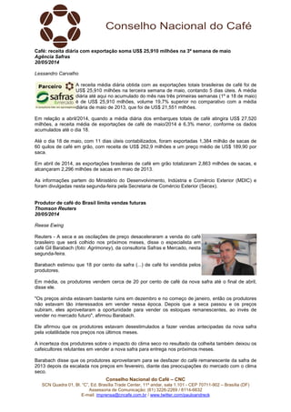 Conselho Nacional do Café – CNC
SCN Quadra 01, Bl. “C”, Ed. Brasília Trade Center, 11º andar, sala 1.101 - CEP 70711-902 – Brasília (DF)
Assessoria de Comunicação: (61) 3226-2269 / 8114-6632
E-mail: imprensa@cncafe.com.br / www.twitter.com/pauloandreck
Café: receita diária com exportação soma US$ 25,910 milhões na 3ª semana de maio
Agência Safras
20/05/2014
Lessandro Carvalho
A receita média diária obtida com as exportações totais brasileiras de café foi de
US$ 25,910 milhões na terceira semana de maio, contando 5 dias úteis. A média
diária até aqui no acumulado do mês nas três primeiras semanas (1º a 18 de maio)
é de US$ 25,910 milhões, volume 19,7% superior no comparativo com a média
diária de maio de 2013, que foi de US$ 21,551 milhões.
Em relação a abril/2014, quando a média diária dos embarques totais de café atingira US$ 27,520
milhões, a receita média de exportações de café de maio/2014 é 6,3% menor, conforme os dados
acumulados até o dia 18.
Até o dia 18 de maio, com 11 dias úteis contabilizados, foram exportadas 1,384 milhão de sacas de
60 quilos de café em grão, com receita de US$ 262,9 milhões e um preço médio de US$ 189,90 por
saca.
Em abril de 2014, as exportações brasileiras de café em grão totalizaram 2,863 milhões de sacas, e
alcançaram 2,296 milhões de sacas em maio de 2013.
As informações partem do Ministério do Desenvolvimento, Indústria e Comércio Exterior (MDIC) e
foram divulgadas nesta segunda-feira pela Secretaria de Comércio Exterior (Secex).
Produtor de café do Brasil limita vendas futuras
Thomson Reuters
20/05/2014
Reese Ewing
Reuters - A seca e as oscilações de preço desaceleraram a venda do café
brasileiro que será colhido nos próximos meses, disse o especialista em
café Gil Barabach (foto: Agrimoney), da consultoria Safras e Mercado, nesta
segunda-feira.
Barabach estimou que 18 por cento da safra (...) de café foi vendida pelos
produtores.
Em média, os produtores vendem cerca de 20 por cento de café da nova safra até o final de abril,
disse ele.
"Os preços ainda estavam bastante ruins em dezembro e no começo de janeiro, então os produtores
não estavam tão interessados em vender nessa época. Depois que a seca passou e os preços
subiram, eles aproveitaram a oportunidade para vender os estoques remanescentes, ao invés de
vender no mercado futuro", afirmou Barabach.
Ele afirmou que os produtores estavam desestimulados a fazer vendas antecipadas da nova safra
pela volatilidade nos preços nos últimos meses.
A incerteza dos produtores sobre o impacto do clima seco no resultado da colheita também deixou os
cafeicultores relutantes em vender a nova safra para entrega nos próximos meses.
Barabach disse que os produtores aproveitaram para se desfazer do café remanescente da safra de
2013 depois da escalada nos preços em fevereiro, diante das preocupações do mercado com o clima
seco.
 