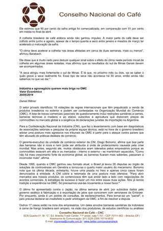 Conselho Nacional do Café – CNC
SCN Quadra 01, Bl. “C”, Ed. Brasília Trade Center, 11º andar, sala 1.101 - CEP 70711-902 – Brasília (DF)
Assessoria de Comunicação: (61) 3226-2269 / 8114-6632
E-mail: imprensa@cncafe.com.br / www.twitter.com/pauloandreck
Ele estimou que 90 por cento da safra antiga foi comercializada, em comparação com 91 por cento
em média no final de abril.
A colheita brasileira de café arábica ainda não ganhou impulso. A maior parte do café deve ser
colhido entre junho e agosto, apesar de o tempo quente e seco entre janeiro e meados de março ter
acelerado a maturação da safra.
"O clima deve acelerar a colheita nas áreas afetadas em cerca de duas semanas, mais ou menos",
afirmou Barabach.
Ele disse que é muito cedo para deduzir qualquer sinal sobre o efeito do clima neste período inicial da
colheita em algumas áreas isoladas, mas afirmou que os resultados do sul de Minas Gerais devem
ser acompanhados.
"A seca atingiu mais fortemente o sul de Minas. É lá que, no próximo mês ou dois, vai se saber o
quão grave a seca realmente foi. Esse tipo de seca não acontecia há 50 anos, então ainda não
sabemos no que vai dar."
Indústria e agronegócio querem mais briga na OMC
Valor Econômico
20/05/2014
Daniel Rittner
O setor privado identificou 18 violações de regras internacionais que têm prejudicado a venda de
produtos brasileiros no exterior e podem ser contestadas na Organização Mundial do Comércio
(OMC). A lista de travas comerciais passíveis de questionamento inclui restrições sanitárias a carnes,
barreiras técnicas à madeira e ao etanol, subsídios à agricultura que distorcem preços de
commodities no mercado global e a exigência de declarações juradas de importação na Argentina.
Para a Confederação Nacional da Indústria (CNI), que fez o levantamento com base em diagnósticos
de associações setoriais e pesquisa da própria equipe técnica, está na hora de o governo brasileiro
adotar uma postura mais agressiva nos tribunais da OMC e partir para o ataque contra países que
têm abusado de práticas desleais de comércio.
O gerente-executivo da unidade de comércio exterior da CNI, Diego Bonomo, afirma que boa parte
das barreiras não é nova e nem pode ser atribuída à onda de protecionismo causada pela crise
mundial. Mas antes, segundo ele, muitos obstáculos eram tolerados pelos empresários porque as
commodities estavam em alta e os mercados - interno e externo - se mantinham aquecidos. "Como
não há mais crescimento forte da economia global, as barreiras ficaram mais salientes, passaram a
incomodar mais", afirma.
Desde 1995, quando a OMC ganhou seu formato atual, o Brasil já levou 26 disputas ao órgão de
soluções de controvérsias em Genebra e tornou-se o quarto maior usuário do mecanismo. Bonomo
nota que na última década, entretanto, houve uma pisada no freio e apenas cinco casos foram
denunciados à entidade. A CNI cobra a retomada de uma postura mais ofensiva. "Para abrir
mercados aos nossos produtos, os contenciosos têm que andar lado a lado com negociações de
acordos comerciais. A estratégia de sucesso é fazer um mix entre essas duas ações. Nós já temos
tradição e experiência na OMC. Só precisamos usá-las novamente a nosso favor."
O último foi apresentado contra o Japão, na última semana de abril, por subsídios dados pelo
governo asiático à fabricação e à exportação de jatos que concorrem com aeronaves da Embraer.
Por enquanto, ainda é um pedido de consultas, de esclarecimentos. Para tornar-se um "painel", o
país precisa declarar-se insatisfeito e pedir arbitragem da OMC, a fim de resolver a disputa.
Outros 17 casos estão na mira dos empresários. Um deles envolve barreiras sanitárias da Indonésia
à carne de frango brasileira sem amparo, na visão dos produtores, de estudos científicos ou análises
 