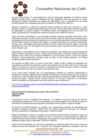 Conselho Nacional do Café – CNC
SCN Quadra 01, Bl. “C”, Ed. Brasília Trade Center, 11º andar, sala 1.101 - CEP 70711-902 – Brasília (DF)
Assessoria de Comunicação: (61) 3226-2269 / 8114-6632
E-mail: imprensa@cncafe.com.br / www.twitter.com/pauloandreck
de riscos consistentes. O vice-presidente de aves da Associação Brasileira de Proteína Animal
(ABPA), Ricardo Santin, acusa a Indonésia de fazer exigências além das previstas no Codex
Alimentarius (código internacional de padrão dos alimentos) e tem a expectativa de que essas
barreiras possam ser contestadas pelo governo brasileiro na OMC ainda neste ano.
Segundo o executivo, a Câmara de Comércio Exterior (Camex) já deu aval à ofensiva e o setor
privado contratou a consultoria Barral MJorge para formular "mais de 200 questionamentos e pedidos
de explicações" ao governo asiático. "Os trabalhos devem ser finalizados até o fim de junho", diz
Santin, garantindo que o Itamaraty tem atuado em parceria com a ABPA no assunto.
Outro caso bem encaminhado é o que pretende contestar subsídios anunciados pela Índia a seus
produtores de açúcar. No fim de 2013, Nova Déli prometeu ajuda de US$ 0,54 por tonelada para a
exportação de até dois milhões de toneladas por ano. A União da Agroindústria Canavieira do Estado
de São Paulo (Unica) fez estudos para avaliar o impacto desse apoio no mercado internacional.
Concluiu que a subvenção pode gerar acréscimo de 3,5% na oferta mundial de açúcar. "Isso pode
representar de 7% a 12% de redução dos preços praticados hoje", argumenta o diretor-executivo da
Unica, Eduardo Leão.
Segundo ele, a commodity já vive um momento complicado e sua cotação caiu a quase metade dos
preços recordes alcançados em 2011. Embora haja previsão legal, o subsídio indiano ainda não foi
aplicado, mas o temor dos produtores brasileiros é que isso possa ocorrer a partir do segundo
semestre. "Temos observado a situação muito de perto. É uma medida distorsiva e as nossas
margens já estão bastante apertadas."
Um processo na OMC custa, no mínimo, entre US$ 1 milhão e US$ 2 milhões em despesas com
consultorias e escritórios de advocacia. Casos mais simples levam de dois a três anos. E todo esse
roteiro só começa se o governo "compra" a reclamação da iniciativa privada e aceita o eventual
desgaste político de chamar um parceiro comercial para a briga.
É por causa desse desgaste que um questionamento brasileiro às barreiras protecionistas à
Argentina, por exemplo, parece fora de cogitação. Mas Bonomo, da CNI, acredita que isso é excesso
de zelo com o sócio do Mercosul. Ele e sua equipe mapearam 35 disputas na OMC envolvendo os
membros do Nafta - Estados Unidos, Canadá e México. "E olha que o Nafta tem um mecanismo
interno de solução de controvérsias muito mais robusto do que o do Mercosul."
Leia mais em: http://www.valor.com.br/brasil/3554258/industria-e-agronegocio-querem-mais-briga-na-
omc#ixzz32GWPpPPN
Café: produção da Colômbia deve crescer 10% em 2014/15
Agência Estado
20/05/2014
A produção de café da Colômbia deve alcançar 11,9 milhões de sacas de 60 kg em 2014/15,
representando elevação de 10,2% em comparação com o período anterior (10,8 milhões de sacas). A
estimativa é do Departamento de Agricultura dos Estados Unidos (USDA, na sigla em inglês).
Os técnicos do USDA ponderam, no entanto, que o desempenho depende da manutenção das
condições climáticas favoráveis. "Desde 2013 os padrões climáticos retornaram às condições
normais, estimulando a recuperação da produção", informa o USDA.
Dados meteorológicos indicam, no entanto, que o fenômeno El Niño está no horizonte e pode criar
condições de seca no segundo semestre de 2014. O fenômeno de aquecimento das águas do
Oceano Pacífico "poderia conter a recuperação da produção em curso, além de trazer impacto para a
qualidade do grão e para a exportação", afirmam os técnicos.
Cerca de 300 mil hectares com café foram replantados na Colômbia desde 2010 (pouco menos da
metade da área total cultivada com o produto), com variedades resistentes à ferrugem e perto de
 