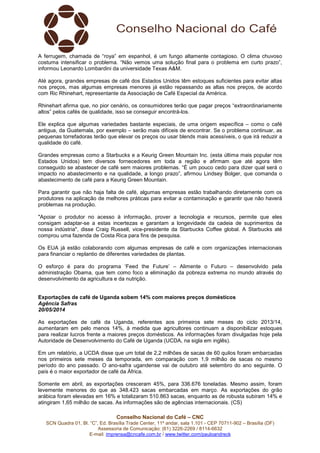 Conselho Nacional do Café – CNC
SCN Quadra 01, Bl. “C”, Ed. Brasília Trade Center, 11º andar, sala 1.101 - CEP 70711-902 – Brasília (DF)
Assessoria de Comunicação: (61) 3226-2269 / 8114-6632
E-mail: imprensa@cncafe.com.br / www.twitter.com/pauloandreck
A ferrugem, chamada de “roya” em espanhol, é um fungo altamente contagioso. O clima chuvoso
costuma intensificar o problema. “Não vemos uma solução final para o problema em curto prazo”,
informou Leonardo Lombardini da universidade Texas A&M.
Até agora, grandes empresas de café dos Estados Unidos têm estoques suficientes para evitar altas
nos preços, mas algumas empresas menores já estão repassando as altas nos preços, de acordo
com Ric Rhinehart, representante da Associação de Café Especial da América.
Rhinehart afirma que, no pior cenário, os consumidores terão que pagar preços “extraordinariamente
altos” pelos cafés de qualidade, isso se conseguir encontrá-los.
Ele explica que algumas variedades bastante especiais, de uma origem específica – como o café
antigua, da Guatemala, por exemplo – serão mais difíceis de encontrar. Se o problema continuar, as
pequenas torrefadoras terão que elevar os preços ou usar blends mais acessíveis, o que irá reduzir a
qualidade do café.
Grandes empresas como a Starbucks e a Keurig Green Mountain Inc. (esta última mais popular nos
Estados Unidos) tem diversos fornecedores em toda a região e afirmam que até agora têm
conseguido se abastecer de café sem maiores problemas. “É um pouco cedo para dizer qual será o
impacto no abastecimento e na qualidade, a longo prazo”, afirmou Lindsey Bolger, que comanda o
abastecimento de café para a Keurig Green Mountain.
Para garantir que não haja falta de café, algumas empresas estão trabalhando diretamente com os
produtores na aplicação de melhores práticas para evitar a contaminação e garantir que não haverá
problemas na produção.
"Apoiar o produtor no acesso à informação, prover a tecnologia e recursos, permite que eles
consigam adaptar-se a estas incertezas e garantam a longevidade da cadeia de suprimentos da
nossa indústria", disse Craig Russell, vice-presidente da Starbucks Coffee global. A Starbucks até
comprou uma fazenda de Costa Rica para fins de pesquisa.
Os EUA já estão colaborando com algumas empresas de café e com organizações internacionais
para financiar o replantio de diferentes variedades de plantas.
O esforço é para do programa ‘Feed the Future’ – Alimente o Futuro – desenvolvido pela
administração Obama, que tem como foco a eliminação da pobreza extrema no mundo através do
desenvolvimento da agricultura e da nutrição.
Exportações de café de Uganda sobem 14% com maiores preços domésticos
Agência Safras
20/05/2014
As exportações de café da Uganda, referentes aos primeiros sete meses do ciclo 2013/14,
aumentaram em pelo menos 14%, à medida que agricultores continuam a disponibilizar estoques
para realizar lucros frente a maiores preços domésticos. As informações foram divulgadas hoje pela
Autoridade de Desenvolvimento do Café de Uganda (UCDA, na sigla em inglês).
Em um relatório, a UCDA disse que um total de 2,2 milhões de sacas de 60 quilos foram embarcadas
nos primeiros sete meses da temporada, em comparação com 1,9 milhão de sacas no mesmo
período do ano passado. O ano-safra ugandense vai de outubro até setembro do ano seguinte. O
país é o maior exportador de café da África.
Somente em abril, as exportações cresceram 45%, para 336.676 toneladas. Mesmo assim, foram
levemente menores do que as 348.423 sacas embarcadas em março. As exportações do grão
arábica foram elevadas em 16% e totalizaram 510.863 sacas, enquanto as de robusta subiram 14% e
atingiram 1,65 milhão de sacas. As informações são de agências internacionais. (CS)
 