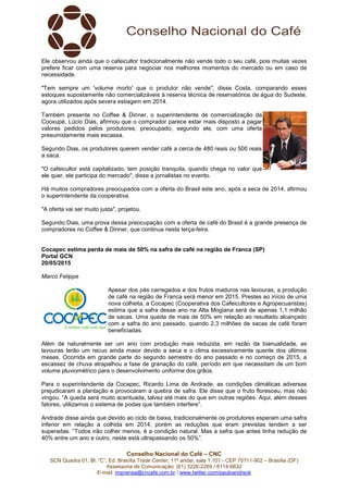 Conselho Nacional do Café – CNC
SCN Quadra 01, Bl. “C”, Ed. Brasília Trade Center, 11º andar, sala 1.101 - CEP 70711-902 – Brasília (DF)
Assessoria de Comunicação: (61) 3226-2269 / 8114-6632
E-mail: imprensa@cncafe.com.br / www.twitter.com/pauloandreck
Ele observou ainda que o cafeicultor tradicionalmente não vende todo o seu café, pois muitas vezes
prefere ficar com uma reserva para negociar nos melhores momentos do mercado ou em caso de
necessidade.
"Tem sempre um 'volume morto' que o produtor não vende", disse Costa, comparando esses
estoques supostamente não comercializáveis à reserva técnica de reservatórios de água do Sudeste,
agora utilizados após severa estiagem em 2014.
Também presente no Coffee & Dinner, o superintendente de comercialização da
Cooxupé, Lúcio Dias, afirmou que o comprador parece estar mais disposto a pagar
valores pedidos pelos produtores, preocupado, segundo ele, com uma oferta
presumidamente mais escassa.
Segundo Dias, os produtores querem vender café a cerca de 480 reais ou 500 reais
a saca.
"O cafeicultor está capitalizado, tem posição tranquila, quando chega no valor que
ele quer, ele participa do mercado", disse a jornalistas no evento.
Há muitos compradores preocupados com a oferta do Brasil este ano, após a seca de 2014, afirmou
o superintendente da cooperativa.
"A oferta vai ser muito justa", projetou.
Segundo Dias, uma prova dessa preocupação com a oferta de café do Brasil é a grande presença de
compradores no Coffee & Dinner, que continua nesta terça-feira.
Cocapec estima perda de mais de 50% na safra de café na região de Franca (SP)
Portal GCN
20/05/2015
Marco Felippe
Apesar dos pés carregados e dos frutos maduros nas lavouras, a produção
de café na região de Franca será menor em 2015. Prestes ao início de uma
nova colheita, a Cocapec (Cooperativa dos Cafeicultores e Agropecuaristas)
estima que a safra desse ano na Alta Mogiana será de apenas 1,1 milhão
de sacas. Uma queda de mais de 50% em relação ao resultado alcançado
com a safra do ano passado, quando 2,3 milhões de sacas de café foram
beneficiadas.
Além de naturalmente ser um ano com produção mais reduzida, em razão da bianualidade, as
lavouras terão um recuo ainda maior devido a seca e o clima excessivamente quente dos últimos
meses. Ocorrida em grande parte do segundo semestre do ano passado e no começo de 2015, a
escassez de chuva atrapalhou a fase de granação do café, período em que necessitam de um bom
volume pluviométrico para o desenvolvimento uniforme dos grãos.
Para o superintendente da Cocapec, Ricardo Lima de Andrade, as condições climáticas adversas
prejudicaram a plantação e provocaram a quebra de safra. Ele disse que o fruto floresceu, mas não
vingou. “A queda será muito acentuada, talvez até mais do que em outras regiões. Aqui, além desses
fatores, utilizamos o sistema de podas que também interfere”.
Andrade disse ainda que devido ao ciclo de baixa, tradicionalmente os produtores esperam uma safra
inferior em relação a colhida em 2014, porém as reduções que eram previstas tendem a ser
superadas. “Todos irão colher menos, é a condição natural. Mas a safra que antes tinha redução de
40% entre um ano e outro, neste está ultrapassando os 50%”.
 