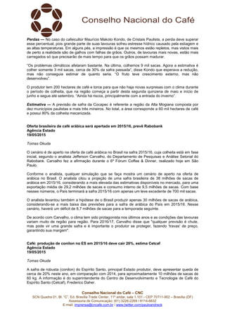 Conselho Nacional do Café – CNC
SCN Quadra 01, Bl. “C”, Ed. Brasília Trade Center, 11º andar, sala 1.101 - CEP 70711-902 – Brasília (DF)
Assessoria de Comunicação: (61) 3226-2269 / 8114-6632
E-mail: imprensa@cncafe.com.br / www.twitter.com/pauloandreck
Perdas — No caso do cafeicultor Maurício Makoto Kondo, de Cristais Paulista, a perda deve superar
esse percentual, pois grande parte de suas lavouras sofreu estresse hídrico causado pela estiagem e
as altas temperaturas. Em alguns pés, a impressão é que os mesmos estão repletos, mas vistos mais
de perto a realidade são de galhos com falhas de grãos. Outros, de lavouras mais novas, estão mais
carregados só que precisarão de mais tempo para que os grãos possam madurar.
“Os problemas climáticos afetaram bastante. Na última, colhemos 9 mil sacas. Agora a estimativa é
colher somente 3 mil sacas, cerca de 30% da safra passada”, disse Kondo que esperava a redução,
mas não conseguia estimar de quanto seria. “O fruto teve crescimento externo, mas não
desenvolveu”.
O produtor tem 200 hectares de café e torce para que não haja novas surpresas com o clima durante
o período de colheita, que na região começa a partir desta segunda quinzena de maio e início de
junho e segue até setembro. “Ainda há riscos, principalmente com a entrada do inverno”.
Estimativa — A previsão de safra da Cocapec é referente a região da Alta Mogiana composta por
dez municípios paulistas e mais três mineiros. No total, a área corresponde a 60 mil hectares de café
e possui 80% da colheita mecanizada.
Oferta brasileira de café arábica será apertada em 2015/16, prevê Rabobank
Agência Estado
19/05/2015
Tomas Okuda
O cenário é de aperto na oferta de café arábica no Brasil na safra 2015/16, cuja colheita está em fase
inicial, segundo o analista Jefferson Carvalho, do Departamento de Pesquisas e Análise Setorial do
Rabobank. Carvalho fez a afirmação durante o 6º Fórum Coffee & Dinner, realizado hoje em São
Paulo.
Conforme o analista, qualquer simulação que se faça mostra um cenário de aperto na oferta de
arábica no Brasil. O analista citou a projeção de uma safra brasileira de 38 milhões de sacas de
arábica em 2015/16, considerando a mais elevada das estimativas disponíveis no mercado, para uma
exportação média de 29,2 milhões de sacas e consumo interno de 9,5 milhões de sacas. Com base
nesses números, o País terminará a safra 2015/16 com apenas um leve excedente de 700 mil sacas.
O analista levantou também a hipótese de o Brasil produzir apenas 30 milhões de sacas de arábica,
considerando-se a mais baixa das previsões para a safra de arábica do País em 2015/16. Nesse
cenário, haverá um déficit de 8,7 milhões de sacas para a temporada seguinte.
De acordo com Carvalho, o clima tem sido protagonista nos últimos anos e as condições das lavouras
variam muito de região para região. Para 2016/17, Carvalho disse que "qualquer previsão é chute,
mas pode vir uma grande safra e é importante o produtor se proteger, fazendo 'travas' de preço,
garantindo sua margem".
Café: produção de conilon no ES em 2015/16 deve cair 20%, estima Cetcaf
Agência Estado
19/05/2015
Tomas Okuda
A safra de robusta (conilon) do Espírito Santo, principal Estado produtor, deve apresentar queda de
cerca de 20% neste ano, em comparação com 2014, para aproximadamente 10 milhões de sacas de
60 kg. A informação é do superintendente do Centro de Desenvolvimento e Tecnologia de Café do
Espírito Santo (Cetcaf), Frederico Daher.
 