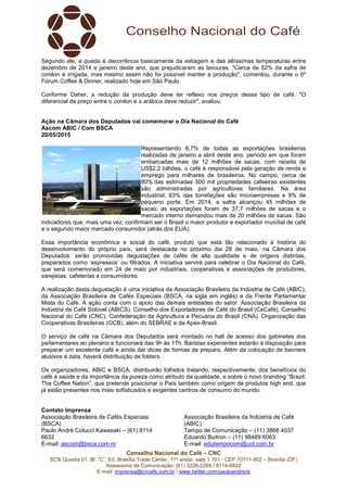 Conselho Nacional do Café – CNC
SCN Quadra 01, Bl. “C”, Ed. Brasília Trade Center, 11º andar, sala 1.101 - CEP 70711-902 – Brasília (DF)
Assessoria de Comunicação: (61) 3226-2269 / 8114-6632
E-mail: imprensa@cncafe.com.br / www.twitter.com/pauloandreck
Segundo ele, a queda é decorrência basicamente da estiagem e das altíssimas temperaturas entre
dezembro de 2014 e janeiro deste ano, que prejudicaram as lavouras. "Cerca de 52% da safra de
conilon é irrigada, mas mesmo assim não foi possível manter a produção", comentou, durante o 6º
Fórum Coffee & Dinner, realizado hoje em São Paulo.
Conforme Daher, a redução da produção deve ter reflexo nos preços desse tipo de café. "O
diferencial de preço entre o conilon e o arábica deve reduzir", avaliou.
Ação na Câmara dos Deputados vai comemorar o Dia Nacional do Café
Ascom ABIC / Com BSCA
20/05/2015
Representando 8,7% de todas as exportações brasileiras
realizadas de janeiro a abril deste ano, período em que foram
embarcadas mais de 12 milhões de sacas, com receita de
US$2,2 bilhões, o café é responsável pela geração de renda e
emprego para milhares de brasileiros. No campo, cerca de
80% das estimadas 300 mil propriedades cafeeiras existentes
são administradas por agricultores familiares. Na área
industrial, 83% das torrefações são microempresas e 9% de
pequeno porte. Em 2014, a safra alcançou 45 milhões de
sacas; as exportações foram de 37,7 milhões de sacas e o
mercado interno demandou mais de 20 milhões de sacas. São
indicadores que, mais uma vez, confirmam ser o Brasil o maior produtor e exportador mundial de café
e o segundo maior mercado consumidor (atrás dos EUA).
Essa importância econômica e social do café, produto que está tão relacionado à história do
desenvolvimento do próprio país, será destacada no próximo dia 28 de maio, na Câmara dos
Deputados: serão promovidas degustações de cafés de alta qualidade e de origens distintas,
preparados como ‘espressos’ ou filtrados. A iniciativa servirá para celebrar o Dia Nacional do Café,
que será comemorado em 24 de maio por industriais, cooperativas e associações de produtores,
varejistas, cafeterias e consumidores.
A realização desta degustação é uma iniciativa da Associação Brasileira da Indústria de Café (ABIC),
da Associação Brasileira de Cafés Especiais (BSCA, na sigla em inglês) e da Frente Parlamentar
Mista do Café. A ação conta com o apoio das demais entidades do setor: Associação Brasileira da
Indústria de Café Solúvel (ABICS), Conselho dos Exportadores de Café do Brasil (CeCafé), Conselho
Nacional do Café (CNC), Confederação da Agricultura e Pecuária do Brasil (CNA), Organização das
Cooperativas Brasileiras (OCB), além do SEBRAE e da Apex-Brasil.
O serviço de café na Câmara dos Deputados será montado no hall de acesso dos gabinetes dos
parlamentares ao plenário e funcionará das 9h às 17h. Baristas experientes estarão à disposição para
preparar um excelente café e ainda dar dicas de formas de preparo. Além da colocação de banners
alusivos à data, haverá distribuição de folders.
Os organizadores, ABIC e BSCA, distribuirão folhetos tratando, respectivamente, dos benefícios do
café à saúde e da importância da pureza como atributo da qualidade, e sobre o novo branding “Brazil.
The Coffee Nation”, que pretende posicionar o País também como origem de produtos high end, que
já estão presentes nos mais sofisticados e exigentes centros de consumo do mundo.
Contato Imprensa
Associação Brasileira de Cafés Especiais
(BSCA)
Paulo André Colucci Kawasaki – (61) 8114
6632
E-mail: ascom@bsca.com.nr
Associação Brasileira da Indústria de Café
(ABIC)
Tempo de Comunicação – (11) 3868 4037
Eduardo Buitron – (11) 98489 6063
E-mail: edutempocom@uol.com.br
 