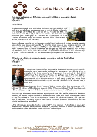 Conselho Nacional do Café – CNC
SCN Quadra 01, Bl. “C”, Ed. Brasília Trade Center, 11º andar, sala 1.101 - CEP 70711-902 – Brasília (DF)
Assessoria de Comunicação: (61) 3226-2269 / 8114-6632
E-mail: imprensa@cncafe.com.br / www.twitter.com/pauloandreck
Café: exportação pode cair 3,5% neste ano, para 35 milhões de sacas, prevê Cecafé
Agência Estado
19/05/2015
Tomas Okuda
O Brasil deve registrar uma leve queda no volume da exportação de café
neste ano, em relação ao ano passado, que foi recorde. O total embarcado
deve alcançar 35 milhões de sacas de 60 kg, redução de 3,5% em
comparação com 2014 (36,4 milhões de sacas). Os números foram
projetados pelo diretor-geral do Conselho dos Exportadores de Café
(CeCafé), Guilherme Braga, pouco antes do início do 6º Fórum Coffee &
Dinnner, realizado hoje em São Paulo.
Conforme Braga, a queda nos embarques é resultado principalmente da quebra na safra brasileira,
cuja colheita está apenas começando. No entanto, ainda segundo ele, a receita cambial pode
crescer, subindo de US$ 6,6 bilhões em 2014 para US$ 6,8 bilhões a US$ 7 bilhões em 2015. Com a
menor oferta brasileira, espera-se uma firmeza das cotações do grão, "com moderada alta", informou.
Ele considerou, ainda, muito bom o desempenho nos primeiros quatro meses do ano, com embarque
de quase 12 milhões de sacas. "Foi um bom resultado para o período de entressafra", concluiu.
OIC: países produtores e emergentes puxam consumo de café, diz Robério Silva
Agência Estado
19/05/2015
Tomas Okuda
O consumo de café em países produtores e emergentes apresenta uma dinâmica
importante, com crescimento praticamente permanente nos últimos anos. A
avaliação é do diretor executivo da Organização Internacional do Café (OIC),
Robério Silva (foto: Wenderson Araújo), que participa hoje do 6º Fórum Coffee &
Dinner, realizado em São Paulo. Ele informou que em 1965 os países emergentes
representavam 2% do mercado mundial de café e hoje já são 15%. Já os países
produtores participavam com 25% do mercado da commodity e saltaram para os
atuais 31%.
Segundo ele, até 2025, o consumo do grão nesses países deve aumentar de 1,5% a
2,5%, de 175 milhões a 195 milhões de sacas de 60 kg. "Países como Brasil, Vietnã, Indonésia, Índia
e China estão com uma grande dinâmica de crescimento no consumo de café", reforçou.
Silva citou que a Indonésia tem aumentado a produção de café, para atender a demanda doméstica.
Na China, as grandes cidades costeiras já demandam muito café e esse hábito avança para o interior
do país. Segundo ele, a China produz atualmente cerca de 1,9 milhão de sacas de café, cuja maior
parte é exportada. Ao mesmo tempo, o país importa 2 milhões de sacas, principalmente de grãos
robusta, que atende ao gosto local.
A OIC estima que a produção global de café em 2014 deve alcançar 141,8 milhões de sacas, para
uma demanda de cerca de 149 milhões de sacas. Conforme a entidade, o déficit é decorrência em
grande parte da quebra de safra no Brasil, provocada pela estiagem.
 