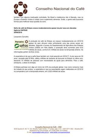 Conselho Nacional do Café – CNC
SCN Quadra 01, Bl. “C”, Ed. Brasília Trade Center, 11º andar, sala 1.101 - CEP 70711-902 – Brasília (DF)
Assessoria de Comunicação: (61) 3226-2269 / 8114-6632
E-mail: imprensa@cncafe.com.br / www.twitter.com/pauloandreck
também com alguma medicação controlada. No Brasil a melatonina não é liberada, mas na
Europa e Estados Unidos é usada como suplemento alimentar. Então, a gente está buscando
formas para melhorar essa questão do sono.
Safra de café da Etiópia cresce moderadamente apesar da pior seca em décadas
Agência SAFRAS
20/06/2016
Lessandro Carvalho
A produção de café da Etiópia vai crescer moderadamente em 2015/16
apesar do país africano estar enfrentando uma das piores secas em
décadas. Segundo o bureau do Departamento de Agricultura dos Estados
Unidos (USDA) em Adis Abeba, a produção deve aumentar para 6,52
milhões de sacas, contra 6,51 milhões de sacas na temporada anterior. As
informações partem da Dow Jones.
A expectativa é de que a safra fique também em nível parecido em 2016/17. A pior seca em 50
anos, causada pelo El Niño, afetou milhões de hectares de lavouras na Etiópia no último ano,
deixando 10 milhões de pessoas com necessidade de ajuda para alimentos. Para o café,
entretanto, o efeito foi limitado.
A Etiópia participa com algo em torno de 4,5% da produção global, mas como consome mais
da metade do que produz, a expectativa é que as exportações sigam inalteradas em 2015/16
no comparativo com a temporada anterior, em 3,525 milhões de sacas.
 