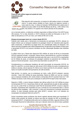 Conselho Nacional do Café – CNC
SCN Quadra 01, Bl. “C”, Ed. Brasília Trade Center, 11º andar, sala 1.101 - CEP 70711-902 – Brasília (DF)
Assessoria de Comunicação: (61) 3226-2269 / 8114-6632
E-mail: imprensa@cncafe.com.br / www.twitter.com/pauloandreck
Preço do café arábica segue em queda em maio
Cepea/Esalq USP
20/06/2016
Pelo segundo mês consecutivo, os preços do café arábica caíram no mercado
interno. A queda esteve atrelada ao baixo volume de negócios durante a
maior parte de maio. A média do Indicador CEPEA/ESALQ do arábica tipo 6
bebida dura para melhor foi de R$ 460,36/saca de 60 kg, 1,36% inferior à de
abril, mas ainda 9,11% superior à do mesmo período do ano passado.
Já no mercado externo, a média dos contratos negociados na Bolsa de Nova York (ICE Futures
US) avançou 1% no mês, fechando a 125,72 centavos de dólar por libra-peso no dia 31. O
dólar se desvalorizou 0,37% em maio, com média de R$ 3,53 no mês.
Estoque de passagem deve ser o menor desde 2011/12
Faltando dois meses para o fechamento da temporada de exportação 2015/16, cálculos do
Cepea indicam que os estoques brasileiros de passagem devem ser reduzidos pela segunda
safra consecutiva. A estimativa do Cepea levou em consideração dados de estoques e de
oferta nacionais divulgados pelo USDA (Departamento de Agricultura dos Estados Unidos) para
a temporada 2015/16 e de consumo doméstico da Abic (Associação Brasileira das Indústrias
de Café).
O USDA indica que o Brasil teria disponível 58,8 milhões de sacas de 60 kg na temporada
2015/16 (estoques entrada + produção). Desse volume, descontando-se o consumo doméstico
de 20,5 milhões de sacas (quantidade apontada pela Abic para o ano de 2015) e exportações
de 34 milhões de sacas, os estoques de passagem poderiam se aproximar de 4 milhões de
sacas ao final da temporada – pouco acima dos observados na safra 2011/12.
Considerando-se os embarques brasileiros até abril (acumulado da temporada 2015/16, de
julho/15 a abril/16), os envios totais de café somam 30,45 milhões de sacas (considerando-se
arábica e robusta), volume apenas 2% inferior ao do mesmo período do ano passado, segundo
dados do Cecafé (Conselho de Exportadores de Café do Brasil).
Vale lembrar, no entanto, que os embarques em toda a safra 2014/15 atingiram volumes
recordes – foram 36,5 milhões de sacas exportadas. Dados do USDA, por sua vez, mostram
que os estoques brasileiros vêm caindo desde a temporada 2013/14 (quando foram de 11,95
milhões de sacas) e tudo indica que os estoques na safra 2015/16 sejam ainda mais baixos.
Segundo o USDA, o menor estoque brasileiro das últimas safras foi de 2,24 milhões de sacas
(na temporada 2011/12). A atual baixa oferta de café, especialmente de grão de alta qualidade,
por sua vez, pode limitar os embarques neste final de temporada 2015/16. Já para o segundo
semestre, exportadores têm expectativa de que a entrada da nova temporada eleve o volume
de café de maior qualidade – até o momento, o clima vem favorecendo a produção nacional de
arábica. A maior produção prevista para safra 2016/17, contudo, não é um indicativo de
recuperação nos estoques finais (em junho/17).
Outros importantes países produtores não devem registrar elevada oferta para exportação. O
Vietnã, maior produtor de robusta, já indicou que deve ter redução de 30% na produção da
temporada 2016/17. A Colômbia ainda sofre com os efeitos do El Niño, segundo informa a FNC
(Federação Nacional de Cafeicultores), visto que o elevado volume de café de baixa qualidade
 
