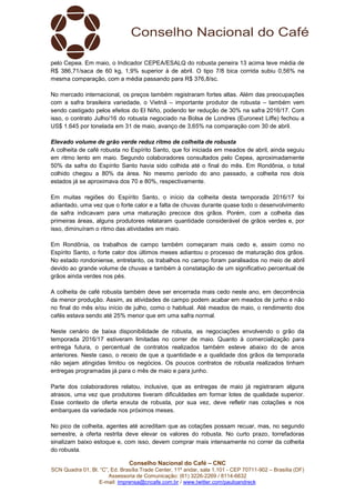Conselho Nacional do Café – CNC
SCN Quadra 01, Bl. “C”, Ed. Brasília Trade Center, 11º andar, sala 1.101 - CEP 70711-902 – Brasília (DF)
Assessoria de Comunicação: (61) 3226-2269 / 8114-6632
E-mail: imprensa@cncafe.com.br / www.twitter.com/pauloandreck
pelo Cepea. Em maio, o Indicador CEPEA/ESALQ do robusta peneira 13 acima teve média de
R$ 386,71/saca de 60 kg, 1,9% superior à de abril. O tipo 7/8 bica corrida subiu 0,56% na
mesma comparação, com a média passando para R$ 376,8/sc.
No mercado internacional, os preços também registraram fortes altas. Além das preocupações
com a safra brasileira variedade, o Vietnã – importante produtor de robusta – também vem
sendo castigado pelos efeitos do El Niño, podendo ter redução de 30% na safra 2016/17. Com
isso, o contrato Julho/16 do robusta negociado na Bolsa de Londres (Euronext Liffe) fechou a
US$ 1.645 por tonelada em 31 de maio, avanço de 3,65% na comparação com 30 de abril.
Elevado volume de grão verde reduz ritmo de colheita de robusta
A colheita de café robusta no Espírito Santo, que foi iniciada em meados de abril, ainda seguiu
em ritmo lento em maio. Segundo colaboradores consultados pelo Cepea, aproximadamente
50% da safra do Espírito Santo havia sido colhida até o final do mês. Em Rondônia, o total
colhido chegou a 80% da área. No mesmo período do ano passado, a colheita nos dois
estados já se aproximava dos 70 e 80%, respectivamente.
Em muitas regiões do Espírito Santo, o início da colheita desta temporada 2016/17 foi
adiantado, uma vez que o forte calor e a falta de chuvas durante quase todo o desenvolvimento
da safra indicavam para uma maturação precoce dos grãos. Porém, com a colheita das
primeiras áreas, alguns produtores relataram quantidade considerável de grãos verdes e, por
isso, diminuíram o ritmo das atividades em maio.
Em Rondônia, os trabalhos de campo também começaram mais cedo e, assim como no
Espírito Santo, o forte calor dos últimos meses adiantou o processo de maturação dos grãos.
No estado rondoniense, entretanto, os trabalhos no campo foram paralisados no meio de abril
devido ao grande volume de chuvas e também à constatação de um significativo percentual de
grãos ainda verdes nos pés.
A colheita de café robusta também deve ser encerrada mais cedo neste ano, em decorrência
da menor produção. Assim, as atividades de campo podem acabar em meados de junho e não
no final do mês e/ou início de julho, como o habitual. Até meados de maio, o rendimento dos
cafés estava sendo até 25% menor que em uma safra normal.
Neste cenário de baixa disponibilidade de robusta, as negociações envolvendo o grão da
temporada 2016/17 estiveram limitadas no correr de maio. Quanto à comercialização para
entrega futura, o percentual de contratos realizados também esteve abaixo do de anos
anteriores. Neste caso, o receio de que a quantidade e a qualidade dos grãos da temporada
não sejam atingidas limitou os negócios. Os poucos contratos de robusta realizados tinham
entregas programadas já para o mês de maio e para junho.
Parte dos colaboradores relatou, inclusive, que as entregas de maio já registraram alguns
atrasos, uma vez que produtores tiveram dificuldades em formar lotes de qualidade superior.
Esse contexto de oferta enxuta de robusta, por sua vez, deve refletir nas cotações e nos
embarques da variedade nos próximos meses.
No pico de colheita, agentes até acreditam que as cotações possam recuar, mas, no segundo
semestre, a oferta restrita deve elevar os valores do robusta. No curto prazo, torrefadoras
sinalizam baixo estoque e, com isso, devem comprar mais intensamente no correr da colheita
do robusta.
 