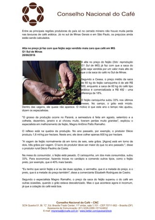 Conselho Nacional do Café – CNC
SCN Quadra 01, Bl. “C”, Ed. Brasília Trade Center, 11º andar, sala 1.101 - CEP 70711-902 – Brasília (DF)
Assessoria de Comunicação: (61) 3226-2269 / 8114-6632
E-mail: imprensa@cncafe.com.br / www.twitter.com/pauloandreck
Entre as principais regiões produtoras do país só no cerrado mineiro não houve muita perda
nas lavouras de café arábica. Já no sul de Minas Gerais e em São Paulo, os prejuízos ainda
estão sendo calculados.
Alta no preço já faz com que feijão seja vendido mais caro que café em MG
G1 Sul de Minas
20/06/2016
A alta no preço do feijão (foto: reprodução
G1 Sul de MG) já faz com que a saca do
grão seja vendida por um valor mais alto do
que o da saca do café no Sul de Minas.
Segundo a Ceasa, o preço médio da saca
de 60 kg do feijão carioquinha é de até R$
600, enquanto a saca de 60 kg do café tipo
arábica é comercializada a R$ 492 - uma
diferença de 18%.
O feijão carioquinha subiu 33% nos últimos
meses. No campo, o grão está miúdo.
Dentro das vagens, ele quase não aparece. O motivo é que este ano o tempo não ajudou,
dizem os especialistas.
"O grosso da produção ocorre no Paraná, a semeadura é feita em agosto, setembro e a
colheita, dezembro, janeiro e aí choveu muito, tiveram perdas muito grandes", explicou o
especialista em melhoramento de feijão, Magno Antônio Patto Ramalho.
O reflexo está na quebra da produção. No ano passado, por exemplo, o produtor Décio
produziu 1,8 mil kg por hectare. Neste ano, ele deve colher apenas 600 kg por hectare.
"A vagem de feijão normalmente dá em torno de seis, sete grãos. [Agora] está em torno de
dois, três grãos por vagem. O lucro do produtor deve ser maior do que no ano passado.", disse
o produtor rural Décio Paulino da Costa.
Na mesa do consumidor, o feijão está pesado. O carioquinha, um dos mais consumidos, subiu
33%. Para economizar, fazendo trocas no cardápio e comendo outros tipos, como o feijão
preto, por exemplo, que é 40% mais barato.
"Eu tenho que servir feijão e aí eu dei duas opções, o vermelho, que é a metade do preço, e o
preto, que é a metade do preço também", disse a comerciante Elizabeth Rodrigues de Castro.
Segundo o especialista Magno Ramalho, o preço da saca do feijão superou o do café em
outras ocasiões, quando o grão estava desvalorizado. Mas o que acontece agora é incomum,
já que a cotação do café está boa.
 