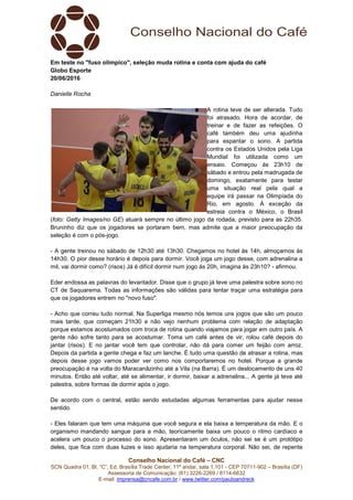 Conselho Nacional do Café – CNC
SCN Quadra 01, Bl. “C”, Ed. Brasília Trade Center, 11º andar, sala 1.101 - CEP 70711-902 – Brasília (DF)
Assessoria de Comunicação: (61) 3226-2269 / 8114-6632
E-mail: imprensa@cncafe.com.br / www.twitter.com/pauloandreck
Em teste no "fuso olímpico", seleção muda rotina e conta com ajuda do café
Globo Esporte
20/06/2016
Danielle Rocha
A rotina teve de ser alterada. Tudo
foi atrasado. Hora de acordar, de
treinar e de fazer as refeições. O
café também deu uma ajudinha
para espantar o sono. A partida
contra os Estados Unidos pela Liga
Mundial foi utilizada como um
ensaio. Começou às 23h10 de
sábado e entrou pela madrugada de
domingo, exatamente para testar
uma situação real pela qual a
equipe irá passar na Olimpíada do
Rio, em agosto. À exceção da
estreia contra o México, o Brasil
(foto: Getty Images/no GE) atuará sempre no último jogo da rodada, previsto para as 22h35.
Bruninho diz que os jogadores se portaram bem, mas admite que a maior preocupação da
seleção é com o pós-jogo.
- A gente treinou no sábado de 12h30 até 13h30. Chegamos no hotel às 14h, almoçamos às
14h30. O pior desse horário é depois para dormir. Você joga um jogo desse, com adrenalina a
mil, vai dormir como? (risos) Já é difícil dormir num jogo às 20h, imagina às 23h10? - afirmou.
Eder endossa as palavras do levantador. Disse que o grupo já teve uma palestra sobre sono no
CT de Saquarema. Todas as informações são válidas para tentar traçar uma estratégia para
que os jogadores entrem no "novo fuso".
- Acho que correu tudo normal. Na Superliga mesmo nós temos uns jogos que são um pouco
mais tarde, que começam 21h30 e não vejo nenhum problema com relação de adaptação
porque estamos acostumados com troca de rotina quando viajamos para jogar em outro país. A
gente não sofre tanto para se acostumar. Toma um café antes de vir, rolou café depois do
jantar (risos). E no jantar você tem que controlar, não dá para comer um feijão com arroz.
Depois da partida a gente chega e faz um lanche. É tudo uma questão de atrasar a rotina, mas
depois desse jogo vamos poder ver como nos comportaremos no hotel. Porque a grande
preocupação é na volta do Maracanãzinho até a Vila (na Barra). É um deslocamento de uns 40
minutos. Então até voltar, até se alimentar, ir dormir, baixar a adrenalina... A gente já teve até
palestra, sobre formas de dormir após o jogo.
De acordo com o central, estão sendo estudadas algumas ferramentas para ajudar nesse
sentido.
- Eles falaram que tem uma máquina que você segura e ela baixa a temperatura da mão. E o
organismo mandando sangue para a mão, teoricamente baixa um pouco o ritmo cardíaco e
acelera um pouco o processo do sono. Apresentaram um óculos, não sei se é um protótipo
deles, que fica com duas luzes e isso ajudaria na temperatura corporal. Não sei, de repente
 