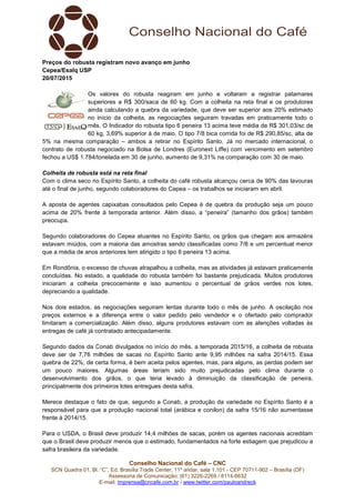 Conselho Nacional do Café – CNC
SCN Quadra 01, Bl. “C”, Ed. Brasília Trade Center, 11º andar, sala 1.101 - CEP 70711-902 – Brasília (DF)
Assessoria de Comunicação: (61) 3226-2269 / 8114-6632
E-mail: imprensa@cncafe.com.br / www.twitter.com/pauloandreck
Preços do robusta registram novo avanço em junho
Cepea/Esalq USP
20/07/2015
Os valores do robusta reagiram em junho e voltaram a registrar patamares
superiores a R$ 300/saca de 60 kg. Com a colheita na reta final e os produtores
ainda calculando a quebra da variedade, que deve ser superior aos 20% estimado
no início da colheita, as negociações seguiram travadas em praticamente todo o
mês. O Indicador do robusta tipo 6 peneira 13 acima teve média de R$ 301,03/sc de
60 kg, 3,69% superior à de maio. O tipo 7/8 bica corrida foi de R$ 290,85/sc, alta de
5% na mesma comparação – ambos a retirar no Espírito Santo. Já no mercado internacional, o
contrato de robusta negociado na Bolsa de Londres (Euronext Liffe) com vencimento em setembro
fechou a US$ 1.784/tonelada em 30 de junho, aumento de 9,31% na comparação com 30 de maio.
Colheita de robusta está na reta final
Com o clima seco no Espírito Santo, a colheita do café robusta alcançou cerca de 90% das lavouras
até o final de junho, segundo colaboradores do Cepea – os trabalhos se iniciaram em abril.
A aposta de agentes capixabas consultados pelo Cepea é de quebra da produção seja um pouco
acima de 20% frente à temporada anterior. Além disso, a “peneira” (tamanho dos grãos) também
preocupa.
Segundo colaboradores do Cepea atuantes no Espírito Santo, os grãos que chegam aos armazéns
estavam miúdos, com a maioria das amostras sendo classificadas como 7/8 e um percentual menor
que a média de anos anteriores tem atingido o tipo 6 peneira 13 acima.
Em Rondônia, o excesso de chuvas atrapalhou a colheita, mas as atividades já estavam praticamente
concluídas. No estado, a qualidade do robusta também foi bastante prejudicada. Muitos produtores
iniciaram a colheita precocemente e isso aumentou o percentual de grãos verdes nos lotes,
depreciando a qualidade.
Nos dois estados, as negociações seguiram lentas durante todo o mês de junho. A oscilação nos
preços externos e a diferença entre o valor pedido pelo vendedor e o ofertado pelo comprador
limitaram a comercialização. Além disso, alguns produtores estavam com as atenções voltadas às
entregas de café já contratado antecipadamente.
Segundo dados da Conab divulgados no início do mês, a temporada 2015/16, a colheita de robusta
deve ser de 7,76 milhões de sacas no Espírito Santo ante 9,95 milhões na safra 2014/15. Essa
quebra de 22%, de certa forma, é bem aceita pelos agentes, mas, para alguns, as perdas podem ser
um pouco maiores. Algumas áreas teriam sido muito prejudicadas pelo clima durante o
desenvolvimento dos grãos, o que teria levado à diminuição da classificação de peneira,
principalmente dos primeiros lotes entregues desta safra.
Merece destaque o fato de que, segundo a Conab, a produção da variedade no Espírito Santo é a
responsável para que a produção nacional total (arábica e conilon) da safra 15/16 não aumentasse
frente à 2014/15.
Para o USDA, o Brasil deve produzir 14,4 milhões de sacas, porém os agentes nacionais acreditam
que o Brasil deve produzir menos que o estimado, fundamentados na forte estiagem que prejudicou a
safra brasileira da variedade.
 