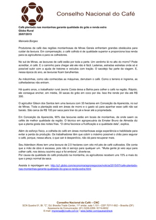 Conselho Nacional do Café – CNC
SCN Quadra 01, Bl. “C”, Ed. Brasília Trade Center, 11º andar, sala 1.101 - CEP 70711-902 – Brasília (DF)
Assessoria de Comunicação: (61) 3226-2269 / 8114-6632
E-mail: imprensa@cncafe.com.br / www.twitter.com/pauloandreck
Café plantado nas montanhas garante qualidade do grão e renda extra
Globo Rural
20/07/2015
Manoela Borges
Produtores de café das regiões montanhosas de Minas Gerais enfrentam grandes obstáculos para
cuidar da lavoura. Em compensação, o café colhido é de qualidade superior e proporciona boa renda
para os agricultores e para os colhedores.
No sul de Minas, as lavouras de café estão por toda a parte. Um verdinho lá no alto do morro? Pode
acreditar, é café. E o caminho para chegar até ele não é fácil. Ladeiras, estradas estreitas onde só é
possível subir com a ajuda de tratores e veículos com tração. O sacolejo faz parte da viagem. E,
nessa época do ano, as lavouras ficam barulhentas.
As mãozinhas, como são conhecidas as máquinas, derrubam o café. Como o terreno é íngreme, as
colheitadeiras não entram.
Há quatro anos, o trabalhador rural Jeonis Costa deixa a Bahia para colher o café na região. Rápido,
ele consegue encher, em média, 30 sacas do grão em coco por dia. Isso lhe rende por dia até R$
300.
O agricultor Gilson dos Santos tem uma lavoura com 35 hectares em Conceição da Aparecida, no sul
de Minas. Toda a plantação está em áreas de morro e o gasto só para apanhar esse café não sai
barato. São cerca de R$ 100 por saca para tirar do pé e levar até a propriedade.
Em Conceição da Aparecida, 90% das lavouras estão em locais de montanhas, de onde saem os
cafés de melhor qualidade da região. O técnico em agropecuária da Emater Bruno de Almeida diz
que a planta gosta das noites frias. “O clima favorece a frutificação e a qualidade dela”, explica.
Além do esforço físico, a colheita do café em áreas montanhosas exige experiência e habilidade para
evitar a perda da produção. Os trabalhadores têm que cobrir o máximo possível o chão para segurar
o café, porque, nessa altura, o que cair é desperdício, não dá para recuperar mais.
Seu Adenilson Alves tem uma lavoura de 2,5 hectares com oito mil pés de café cultivados. Ele conta
que a mão de obra é escassa, pois não é serviço para qualquer um. “Muita gente já veio aqui para
colher café, nos deixou sozinho aqui e foi embora”, diverte-se.
Por causa da qualidade do café produzido na montanha, os agricultores recebem uns 15% a mais do
que o preço normal da saca.
Assista à reportagem em: http://g1.globo.com/economia/agronegocios/noticia/2015/07/cafe-plantado-
nas-montanhas-garante-qualidade-do-grao-e-renda-extra.html.
 