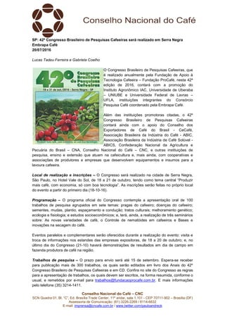 Conselho Nacional do Café – CNC
SCN Quadra 01, Bl. “C”, Ed. Brasília Trade Center, 11º andar, sala 1.101 - CEP 70711-902 – Brasília (DF)
Assessoria de Comunicação: (61) 3226-2269 / 8114-6632
E-mail: imprensa@cncafe.com.br / www.twitter.com/pauloandreck
SP: 42º Congresso Brasileiro de Pesquisas Cafeeiras será realizado em Serra Negra
Embrapa Café
20/07/2016
Lucas Tadeu Ferreira e Gabriela Coelho
O Congresso Brasileiro de Pesquisas Cafeeiras, que
é realizado anualmente pela Fundação de Apoio à
Tecnologia Cafeeira – Fundação ProCafé, nesta 42ª
edição de 2016, contará com a promoção do
Instituto Agronômico IAC, Universidade de Uberaba
– UNIUBE e Universidade Federal de Lavras –
UFLA, instituições integrantes do Consórcio
Pesquisa Café coordenado pela Embrapa Café.
Além das instituições promotoras citadas, o 42º
Congresso Brasileiro de Pesquisas Cafeeiras
contará ainda com o apoio do Conselho dos
Exportadores de Café do Brasil - CeCafé,
Associação Brasileira da Indústria do Café - ABIC,
Associação Brasileira da Indústria de Café Solúvel -
ABICS, Confederação Nacional da Agricultura e
Pecuária do Brasil – CNA, Conselho Nacional do Café – CNC, e outras instituições de
pesquisa, ensino e extensão que atuam na cafeicultura e, mais ainda, com cooperativas e
associações de produtores e empresas que desenvolvem equipamentos e insumos para a
lavoura cafeeira.
Local de realização e inscrições – O Congresso será realizado na cidade de Serra Negra,
São Paulo, no Hotel Vale do Sol, de 18 a 21 de outubro, tendo como tema central “Produzir
mais café, com economia, só com boa tecnologia”. As inscrições serão feitas no próprio local
do evento a partir do primeiro dia (18-10-16).
Programação – O programa oficial do Congresso contempla a apresentação oral de 100
trabalhos de pesquisa agrupados em sete temas: pragas do cafeeiro; doenças do cafeeiro;
sementes, mudas, plantio, espaçamento e condução; tratos culturais; melhoramento genético;
ecologia e fisiologia; e estudos socioeconômicos; e, terá, ainda, a realização de três seminários
sobre: As novas variedades de café, o Controle de nematóides em cafeeiros e Bases e
inovações na secagem do café.
Eventos paralelos e complementares serão oferecidos durante a realização do evento: visita e
troca de informações nos estandes das empresas expositoras, de 18 a 20 de outubro; e, no
último dia do Congresso (21-10) haverá demonstrações de resultados em dia de campo em
fazenda produtora de café na região.
Trabalhos de pesquisa – O prazo para envio será até 15 de setembro. Espera-se receber
para publicação mais de 300 trabalhos, os quais serão editados em livro dos Anais do 42º
Congresso Brasileiro de Pesquisas Cafeeiras e em CD. Confira no site do Congresso as regras
para a apresentação de trabalhos, os quais devem ser escritos, na forma resumida, conforme o
usual, e remetidos por e-mail para trabalhos@fundacaoprocafe.com.br. E mais informações
pelo telefone (35) 3214-1411.
 