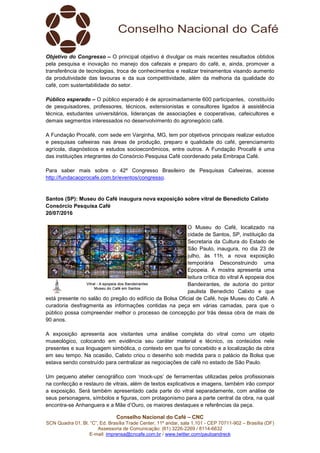 Conselho Nacional do Café – CNC
SCN Quadra 01, Bl. “C”, Ed. Brasília Trade Center, 11º andar, sala 1.101 - CEP 70711-902 – Brasília (DF)
Assessoria de Comunicação: (61) 3226-2269 / 8114-6632
E-mail: imprensa@cncafe.com.br / www.twitter.com/pauloandreck
Objetivo do Congresso – O principal objetivo é divulgar os mais recentes resultados obtidos
pela pesquisa e inovação no manejo dos cafezais e preparo do café, e, ainda, promover a
transferência de tecnologias, troca de conhecimentos e realizar treinamentos visando aumento
da produtividade das lavouras e da sua competitividade, além da melhoria da qualidade do
café, com sustentabilidade do setor.
Público esperado – O público esperado é de aproximadamente 600 participantes, constituído
de pesquisadores, professores, técnicos, extensionistas e consultores ligados à assistência
técnica, estudantes universitários, lideranças de associações e cooperativas, cafeicultores e
demais segmentos interessados no desenvolvimento do agronegócio café.
A Fundação Procafé, com sede em Varginha, MG, tem por objetivos principais realizar estudos
e pesquisas cafeeiras nas áreas de produção, preparo e qualidade do café, gerenciamento
agrícola, diagnósticos e estudos socioeconômicos, entre outros. A Fundação Procafé é uma
das instituições integrantes do Consórcio Pesquisa Café coordenado pela Embrapa Café.
Para saber mais sobre o 42º Congresso Brasileiro de Pesquisas Cafeeiras, acesse
http://fundacaoprocafe.com.br/eventos/congresso.
Santos (SP): Museu do Café inaugura nova exposição sobre vitral de Benedicto Calixto
Consórcio Pesquisa Café
20/07/2016
O Museu do Café, localizado na
cidade de Santos, SP, instituição da
Secretaria da Cultura do Estado de
São Paulo, inaugura, no dia 23 de
julho, às 11h, a nova exposição
temporária Desconstruindo uma
Epopeia. A mostra apresenta uma
leitura crítica do vitral A epopeia dos
Bandeirantes, de autoria do pintor
paulista Benedicto Calixto e que
está presente no salão do pregão do edifício da Bolsa Oficial de Café, hoje Museu do Café. A
curadoria desfragmenta as informações contidas na peça em várias camadas, para que o
público possa compreender melhor o processo de concepção por trás dessa obra de mais de
90 anos.
A exposição apresenta aos visitantes uma análise completa do vitral como um objeto
museológico, colocando em evidência seu caráter material e técnico, os conteúdos nele
presentes e sua linguagem simbólica, o contexto em que foi concebido e a localização da obra
em seu tempo. Na ocasião, Calixto criou o desenho sob medida para o palácio da Bolsa que
estava sendo construído para centralizar as negociações de café no estado de São Paulo.
Um pequeno atelier cenográfico com ‘mock-ups’ de ferramentas utilizadas pelos profissionais
na confecção e restauro de vitrais, além de textos explicativos e imagens, também irão compor
a exposição. Será também apresentado cada parte do vitral separadamente, com análise de
seus personagens, símbolos e figuras, com protagonismo para a parte central da obra, na qual
encontra-se Anhanguera e a Mãe d’Ouro, os maiores destaques e referências da peça.
 