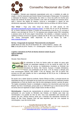 Conselho Nacional do Café – CNC
SCN Quadra 01, Bl. “C”, Ed. Brasília Trade Center, 11º andar, sala 1.101 - CEP 70711-902 – Brasília (DF)
Assessoria de Comunicação: (61) 3226-2269 / 8114-6632
E-mail: imprensa@cncafe.com.br / www.twitter.com/pauloandreck
O restauro – Retirado para tratamento especializado junto com o mobiliário do salão do
pregão, o vitral foi restaurado pelo Estúdio Sarasá Conservação e Restauração. Foi necessária
a realização de limpezas e higienizações dos vidros e a troca dos perfis de chumbo para
fixação das centenas de peças que compõem a arte, além de correções em eventuais danos.
Após o término das etapas de restauro, iniciou-se a remontagem e, depois de tudo
devidamente reagrupado, finalmente a obra de Calixto retornou ao Museu do Café em Santos.
Tour Virtual – Faça uma visita virtual no Museu do Café através do link
http://www.museudocafe.org.br/o-museu/tour-virtual/. O museu fica na rua XV de Novembro,
95, no Centro Histórico de Santos. O horário de funcionamento é das 9h às 17h, de terça a
sábado; e aos domingos de 10h às 17h. Os ingressos para visitação custam R$ 6; estudantes
e pessoas acima de 60 anos pagam meia-entrada. Aos sábados, a visitação é gratuita. A
Cafeteria do Museu funciona de segunda a sábado das 9h às 18h e aos domingos de 10h às
18h. Outras informações estão disponíveis no site do Museu do Café -
www.museudocafe.org.br.
Serviço - Inauguração da exposição “Desconstruindo uma Epopeia”
Local: Museu do Café - Rua XV de Novembro, 95 – Centro Histórico – Santos – SP
Data: 23 de julho de 2016 - Horário: 11h – Entrada grátis - Telefone: (13) 3213-1750
Logística: estivadores do Porto de Santos declaram estado de greve
Agência SAFRAS
20/07/2016
Revisão: Fábio Rübenich
Os estivadores do Porto de Santos estão em estado de greve após
decisão em assembleia realizada no fim da manhã de ontem (19). No
último fim de semana, os trabalhadores vinculados ao Sindicato dos
Estivadores de Santos, São Vicente, Guarujá e Cubatão (Sindestiva),
fizeram uma paralisação de 48 horas, a fim de chamar a atenção para
suas reivindicações salariais. Eles pedem 11,8% de reajuste, mais 10% de ganho real,
aumento de 40% pelo trabalho de risco e vale-refeição de R$ 30 por dia. A data-base da
categoria ocorreu em março.
De acordo com o diretor Social do sindicato, Sandro Olímpio da Silva, o principal assunto da
assembleia de hoje foi a informação de que quatro dos cinco terminais de contêineres privados
estabelecidos no Porto de Santos usou mão de obra estrangeira durante o período de greve.
"Os órgãos competentes fizeram a constatação e estamos com documentos para levar para
Brasília. Isso fere a Constituição, porque está na Lei 12815/2013 que a mão de obra do Porto
de Santos deve ser registrada no Ogmo (Órgão Gestor de Mão de Obra)".
Reivindicações – Segundo ele, representantes do sindicato e de operadoras de terminais
participarão de uma reunião no Ministério das Cidades, em Brasília, para tratar das
reivindicações e da questão da mão de obra. Uma nova assembleia será marcada para
semana que vem. Olímpio informou ainda que o Sindicato dos Operadores Portuários do
Estado de São Paulo (Sopesp) tinha até esta terça-feira para dar uma resposta às
reivindicações, o que não ocorreu ainda.
 