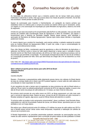 As lideranças da cafeicultura temem que a indústria poderá não ter tempo hábil para produzir 
inseticidas e colocá-los à venda, visto que a broca ataca nos meses de janeiro e fevereiro. Se de fato 
isso acontecer, haverá perdas na safra 2015/16. 
Apesar da autorização para importar o Ciantraniliprole, um parágrafo da mesma portaria que 
estabelece todos os critérios para a compra do produto do exterior afirma que é necessário, ainda, 
um registro ou uma autorização de importação por parte Ministério da Agricultura, observa uma fonte 
do segmento. 
A fonte diz que esse documento já foi encaminhado pela DuPont no mês passado, mas que ele ainda 
precisa ser avaliado pela Coordenação Geral de Agrotóxicos e Afins do ministério, que depois o 
encaminhará para a diretoria de Sanidade Vegetal. Depois desse parecer, será solicitada a 
aprovação da Secretaria de Defesa Agropecuária. Apenas após todos esses trâmites a importação 
poderá ser iniciada. 
E, mesmo depois que o produto for importação, será preciso solicitar o cadastro estadual do produto 
junto ao Instituto Mineiro de Agropecuária (IMA). A partir daí, então, é que a comercialização do 
defensivo será efetivamente iniciada. 
Para Júlio Sérgio de Britto, coordenador geral de agrotóxicos e afins do Ministério da Agricultura, o 
defensivo da DuPont contra a broca do café estará disponível a tempo para o combate à broca. 
Durante evento em São Paulo nesta semana, ele afirmou ao Valor que a empresa já avançou com os 
documentos que permitirão a importação. "A autorização emergencial já está em vias de ser emitida e 
aí a importação já poderá ser feita. Acho que dará tempo de chegar até o fim de dezembro ou início 
de janeiro". 
Leia mais em: http://www.valor.com.br/agro/3660310/persiste-temor-dos-agricultores-em-relacao-ao-combate- 
broca-do-cafe#ixzz3AwVK1s5L 
Setor cafeeiro já aponta graves danos para safra 2015 do Brasil 
Thomson Reuters 
19/08/2014 
Caroline Stauffer 
Reuters - Produtores e pesquisadores estão detectando graves danos nos cafezais do Brasil depois 
da seca do começo deste ano e dizem que 2015 poderá registrar a menor safra de café arábica em 
uma década no maior exportador do mundo. 
A pior sequência de calor e tempo seco já registrada na área produtora de café do Brasil reduziu a 
safra em 30 por cento na colheita praticamente concluída de 2014 em algumas regiões, e puxou uma 
alta de 55 por cento nos preços do café arábica em 12 meses, ao maior nível em dois anos. 
No primeiro sinal concreto de uma safra menor em 2015, as flores apareceram um mês mais cedo 
que o normal em algumas áreas. Depois da seca, chuvas de até 50 milímetros em julho induziram a 
floradas isoladas em agosto, algo pouco usual em Minas Gerais até setembro e outubro. 
"A próxima safra vai acabar muito seriamente comprometida", disse o professor José Donizete Alves, 
especialista em café da Universidade Federal de Lavras, em Minas Gerais, apontando para um ramo 
atrofiado e com um fungo atípico. 
Ele estima que o Brasil produzirá entre 24 milhões e 27 milhões de sacas de café arábica em 2015 e 
que a florada possa ocorrer várias vezes nesta temporada, impedindo a realização da colheita de 
uma só vez no próximo ano. 
A florada fragmentada e as previsões pessimistas poderiam reacender as preocupações que dois 
meses de calor extremo representaram para a produção de grãos arábica de alta qualidade no Brasil 
Conselho Nacional do Café – CNC 
SCN Quadra 01, Bl. “C”, Ed. Brasília Trade Center, 11º andar, sala 1.101 - CEP 70711-902 – Brasília (DF) 
Assessoria de Comunicação: (61) 3226-2269 / 8114-6632 
E-mail: imprensa@cncafe.com.br / www.twitter.com/pauloandreck 
 