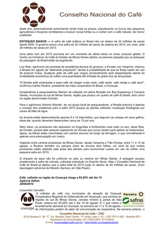 deste ano, potencialmente aumentando ainda mais os preços, prejudicando os lucros dos pequenos 
agricultores e forçando torrefadores a buscar novas fontes ou a contar com o café robusta, de menor 
qualidade. 
ESTOQUES BAIXOS — A safra de café arábica no Brasil não cai abaixo de 24 milhões de sacas 
desde 2005. O governo previu uma safra de 32 milhões de sacas de arábica em 2014, em maio, ante 
38 milhões de sacas em 2013. 
Uma safra ruim em 2015 ocorreria em um momento de oferta baixa no maior produtor global. O 
Centro do Comércio do Café do Estado de Minas Gerais alertou na semana passada que os estoques 
de passagem do Brasil estão se esgotando. 
Luiz Reis, agrônomo da empresa de assistência técnica do governo, a Emater, em Varginha, chamou 
a florada em agosto de "altamente prejudicial", devido à probabilidade de que as flores caiam em vez 
de produzir frutos. Qualquer grão de café que vingue provavelmente será desperdiçado diante da 
inviabilidade econômica de colher uma quantidade tão limitada de grãos fora da temporada. 
"A florada está antecipada e esse café vai chegar muito cedo, café verde, café cereja e café seco", 
confirmou Carlos Paulino, presidente da maior cooperativa do Brasil, a Cooxupé. 
Cooperativas e pesquisadores falaram de cafezais em plena floração em Boa Esperança e Campos 
Gerais, municípios do sul de Minas Gerais, região que produz um quarto de café do Brasil, bem como 
na região denominada Cerrado. 
Para o agrônomo Antonio Wander, de um grupo local de pesquisadores, a florada precoce é apenas 
o começo dos problemas para a safra 2015 porque as plantas sofreram mudanças fisiológicas por 
causa da falta de água. 
As árvores estão desenvolvendo apenas 8 a 10 internódios, que seguram as cerejas em seus galhos, 
disse ele, quando deveriam desenvolver cerca de 15 por ano. 
Além disso, os produtores não aplicaram os fungicidas e fertilizantes mais cedo no ano, disse Reis, 
da Emater, porque eles estavam esperando as chuvas que nunca vieram para aplicar os tratamentos. 
Agora, as folhas estão manchadas com pontos escuros do fungo da ferrugem, o que normalmente é 
apenas uma preocupação em março. 
Viajando entre centros produtores de Minas Gerais, desde Varginha a Três Pontas, entre 11 e 14 de 
agosto, a Reuters também viu campos cheio de árvores sem folhas, um sinal de que muitos 
produtores estão optando pela poda das plantas para economizar custos em vez de colher uma 
pequena safra em 2015. 
O impacto da seca não foi uniforme no país ou mesmo em Minas Gerais. A estiagem poupou 
amplamente a safra de robusta, cultivada sobretudo no Espírito Santo. Mas o Conselho Nacional de 
Café do Brasil já alertou que a safra total de 2015 pode vir abaixo de 40 milhões de sacas. (Com 
reportagem adicional de Roberto Samora, em São Paulo). 
Café: colheita na região da Cooxupé chega a 83,26% até dia 15 
Agência Safras 
20/08/2014 
Lessandro Carvalho 
A colheita de café nos municípios de atuação da Cooxupé 
(Cooperativa Regional de Cafeicultores em Guaxupé), que envolve as 
regiões do sul de Minas Gerais, cerrado mineiro e partes de São 
Paulo, estava em 83,26% até o dia 15 de agosto. É o que indica o 
levantamento semanal da Cooxupé, na semana de 11 a 15 de agosto. 
As informações partem do setor de comunicação da cooperativa. Na semana anterior, o 
Conselho Nacional do Café – CNC 
SCN Quadra 01, Bl. “C”, Ed. Brasília Trade Center, 11º andar, sala 1.101 - CEP 70711-902 – Brasília (DF) 
Assessoria de Comunicação: (61) 3226-2269 / 8114-6632 
E-mail: imprensa@cncafe.com.br / www.twitter.com/pauloandreck 
 