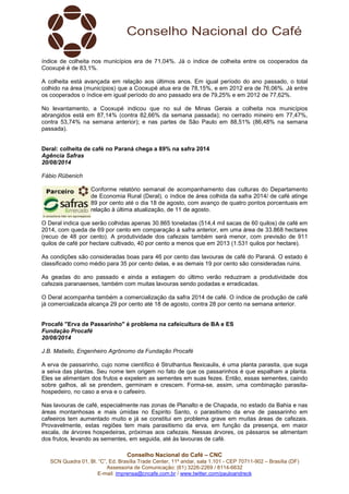 índice de colheita nos municípios era de 71,04%. Já o índice de colheita entre os cooperados da 
Cooxupé é de 83,1%. 
A colheita está avançada em relação aos últimos anos. Em igual período do ano passado, o total 
colhido na área (municípios) que a Cooxupé atua era de 78,15%, e em 2012 era de 76,06%. Já entre 
os cooperados o índice em igual período do ano passado era de 79,25% e em 2012 de 77,62%. 
No levantamento, a Cooxupé indicou que no sul de Minas Gerais a colheita nos municípios 
abrangidos está em 87,14% (contra 82,66% da semana passada); no cerrado mineiro em 77,47%, 
contra 53,74% na semana anterior); e nas partes de São Paulo em 88,51% (86,48% na semana 
passada). 
Deral: colheita de café no Paraná chega a 89% na safra 2014 
Agência Safras 
20/08/2014 
Fábio Rübenich 
Conforme relatório semanal de acompanhamento das culturas do Departamento 
de Economia Rural (Deral), o índice de área colhida da safra 2014/ de café atinge 
89 por cento até o dia 18 de agosto, com avanço de quatro pontos porcentuais em 
relação à última atualização, de 11 de agosto. 
O Deral indica que serão colhidas apenas 30.865 toneladas (514,4 mil sacas de 60 quilos) de café em 
2014, com queda de 69 por cento em comparação à safra anterior, em uma área de 33.868 hectares 
(recuo de 48 por cento). A produtividade dos cafezais também será menor, com previsão de 911 
quilos de café por hectare cultivado, 40 por cento a menos que em 2013 (1.531 quilos por hectare). 
As condições são consideradas boas para 46 por cento das lavouras de café do Paraná. O estado é 
classificado como médio para 35 por cento delas, e as demais 19 por cento são consideradas ruins. 
As geadas do ano passado e ainda a estiagem do último verão reduziram a produtividade dos 
cafezais paranaenses, também com muitas lavouras sendo podadas e erradicadas. 
O Deral acompanha também a comercialização da safra 2014 de café. O índice de produção de café 
já comercializada alcança 29 por cento até 18 de agosto, contra 28 por cento na semana anterior. 
Procafé "Erva de Passarinho" é problema na cafeicultura de BA e ES 
Fundação Procafé 
20/08/2014 
J.B. Matiello, Engenheiro Agrônomo da Fundação Procafé 
A erva de passarinho, cujo nome científico é Struthantus flexicaulis, é uma planta parasita, que suga 
a seiva das plantas. Seu nome tem origem no fato de que os passarinhos é que espalham a planta. 
Eles se alimentam dos frutos e expelem as sementes em suas fezes. Então, essas sementes, caindo 
sobre galhos, ali se prendem, germinam e crescem. Forma-se, assim, uma combinação parasita-hospedeiro, 
no caso a erva e o cafeeiro. 
Nas lavouras de café, especialmente nas zonas de Planalto e de Chapada, no estado da Bahia e nas 
áreas montanhosas e mais úmidas no Espirito Santo, o parasitismo da erva de passarinho em 
cafeeiros tem aumentado muito e já se constitui em problema grave em muitas áreas de cafezais. 
Provavelmente, estas regiões tem mais parasitismo da erva, em função da presença, em maior 
escala, de árvores hospedeiras, próximas aos cafezais. Nessas árvores, os pássaros se alimentam 
dos frutos, levando as sementes, em seguida, até às lavouras de café. 
Conselho Nacional do Café – CNC 
SCN Quadra 01, Bl. “C”, Ed. Brasília Trade Center, 11º andar, sala 1.101 - CEP 70711-902 – Brasília (DF) 
Assessoria de Comunicação: (61) 3226-2269 / 8114-6632 
E-mail: imprensa@cncafe.com.br / www.twitter.com/pauloandreck 
 