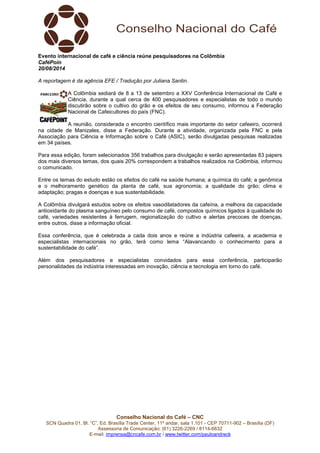 Evento internacional de café e ciência reúne pesquisadores na Colômbia 
CaféPoin 
20/08/2014 
A reportagem é da agência EFE / Tradução por Juliana Santin. 
A Colômbia sediará de 8 a 13 de setembro a XXV Conferência Internacional de Café e 
Ciência, durante a qual cerca de 400 pesquisadores e especialistas de todo o mundo 
discutirão sobre o cultivo do grão e os efeitos de seu consumo, informou a Federação 
Nacional de Cafeicultores do país (FNC). 
A reunião, considerada o encontro científico mais importante do setor cafeeiro, ocorrerá 
na cidade de Manizales, disse a Federação. Durante a atividade, organizada pela FNC e pela 
Associação para Ciência e Informação sobre o Café (ASIC), serão divulgadas pesquisas realizadas 
em 34 países. 
Para essa edição, foram selecionados 356 trabalhos para divulgação e serão apresentadas 83 papers 
dos mais diversos temas, dos quais 20% correspondem a trabalhos realizados na Colômbia, informou 
o comunicado. 
Entre os temas do estudo estão os efeitos do café na saúde humana; a química do café; a genômica 
e o melhoramento genético da planta de café, sua agronomia; a qualidade do grão; clima e 
adaptação; pragas e doenças e sua sustentabilidade. 
A Colômbia divulgará estudos sobre os efeitos vasodilatadores da cafeína, a melhora da capacidade 
antioxidante do plasma sanguíneo pelo consumo de café, compostos químicos ligados à qualidade do 
café, variedades resistentes à ferrugem, regionalização do cultivo e alertas precoces de doenças, 
entre outros, disse a informação oficial. 
Essa conferência, que é celebrada a cada dois anos e reúne a indústria cafeeira, a academia e 
especialistas internacionais no grão, terá como lema “Alavancando o conhecimento para a 
sustentabilidade do café”. 
Além dos pesquisadores e especialistas convidados para essa conferência, participarão 
personalidades da indústria interessadas em inovação, ciência e tecnologia em torno do café. 
Conselho Nacional do Café – CNC 
SCN Quadra 01, Bl. “C”, Ed. Brasília Trade Center, 11º andar, sala 1.101 - CEP 70711-902 – Brasília (DF) 
Assessoria de Comunicação: (61) 3226-2269 / 8114-6632 
E-mail: imprensa@cncafe.com.br / www.twitter.com/pauloandreck 
