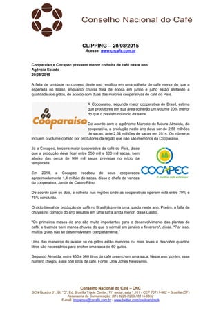 Conselho Nacional do Café – CNC
SCN Quadra 01, Bl. “C”, Ed. Brasília Trade Center, 11º andar, sala 1.101 - CEP 70711-902 – Brasília (DF)
Assessoria de Comunicação: (61) 3226-2269 / 8114-6632
E-mail: imprensa@cncafe.com.br / www.twitter.com/pauloandreck
CLIPPING – 20/08/2015
Acesse: www.cncafe.com.br
Cooparaiso e Cocapec preveem menor colheita de café neste ano
Agência Estado
20/08/2015
A falta de umidade no começo deste ano resultou em uma colheita de café menor do que a
esperada no Brasil, enquanto chuvas fora de época em junho e julho estão afetando a
qualidade dos grãos, de acordo com duas das maiores cooperativas de café do País.
A Cooparaiso, segunda maior cooperativa do Brasil, estima
que produtores em sua área colherão um volume 20% menor
do que o previsto no início da safra.
De acordo com o agrônomo Marcelo de Moura Almeida, da
cooperativa, a produção neste ano deve ser de 2,58 milhões
de sacas, ante 2,64 milhões de sacas em 2014. Os números
incluem o volume colhido por produtores da região que não são membros da Cooparaiso.
Já a Cocapec, terceira maior cooperativa de café do País, disse
que a produção deve ficar entre 550 mil e 600 mil sacas, bem
abaixo das cerca de 900 mil sacas previstas no início da
temporada.
Em 2014, a Cocapec recebeu de seus cooperados
aproximadamente 1,4 milhão de sacas, disse o chefe de vendas
da cooperativa, Jandir de Castro Filho.
De acordo com os dois, a colheita nas regiões onde as cooperativas operam está entre 70% e
75% concluída.
O ciclo bienal de produção de café no Brasil já previa uma queda neste ano. Porém, a falta de
chuvas no começo do ano resultou em uma safra ainda menor, disse Castro.
"Os primeiros meses do ano são muito importantes para o desenvolvimento das plantas de
café, e tivemos bem menos chuvas do que o normal em janeiro e fevereiro", disse. "Por isso,
muitos grãos não se desenvolveram completamente."
Uma das maneiras de avaliar se os grãos estão menores ou mais leves é descobrir quantos
litros são necessários para encher uma saca de 60 quilos.
Segundo Almeida, entre 450 e 500 litros de café preenchem uma saca. Neste ano, porém, esse
número chegou a até 550 litros de café. Fonte: Dow Jones Newswires.
 